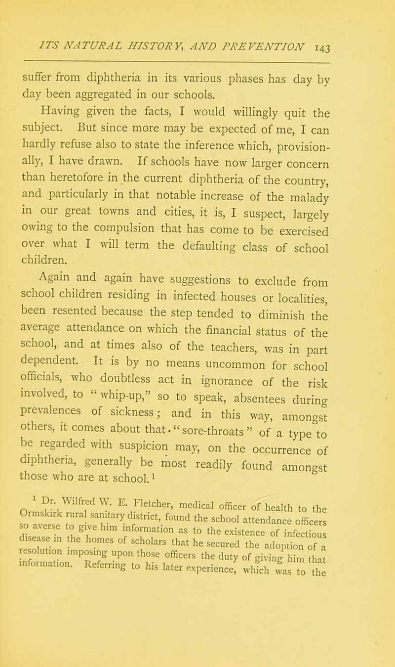 suffer from diphtheria in its various phases has day by day been aggregated in our schools. Having given the facts, I would willingly quit the subject. But since more may be expected of me, I can hardly refuse also to state the inference which, provision- ally, I have drawn. If schools have now larger concern than heretofore in the current diphtheria of the country, and particularly in that notable increase of the malady in our great towns and cities, it is, I suspect, largely owing to the compulsion that has come to be exercised over what I will term the defaulting class of school children. Again and again have suggestions to exclude from school children residing in infected houses or localities, been resented because the step tended to diminish the average attendance on which the financial status of the school, and at times also of the teachers, was in part dependent. It is by no means uncommon for school officials, who doubtless act in ignorance of the risk involved, to  whip-up, so to speak, absentees during prevalences of sickness; and in this way, amongst others, it comes about that. sore-throats  of a type to be regarded with suspicion may, on the occurrence of diphtheria, generally be most readily found amongst those who are at school.1 1 Dr Wilfred W. E. Fletcher, medical officer of health to the Ormslurk rura sanitary district, found the school attendance officers so averse to give h.m information as to the existence of infect^ s disease in the homes of scholars that he secured the adoption of a resolution imposing upon those officers the duty of giving him hat information. Referring to his later experience; which was to h