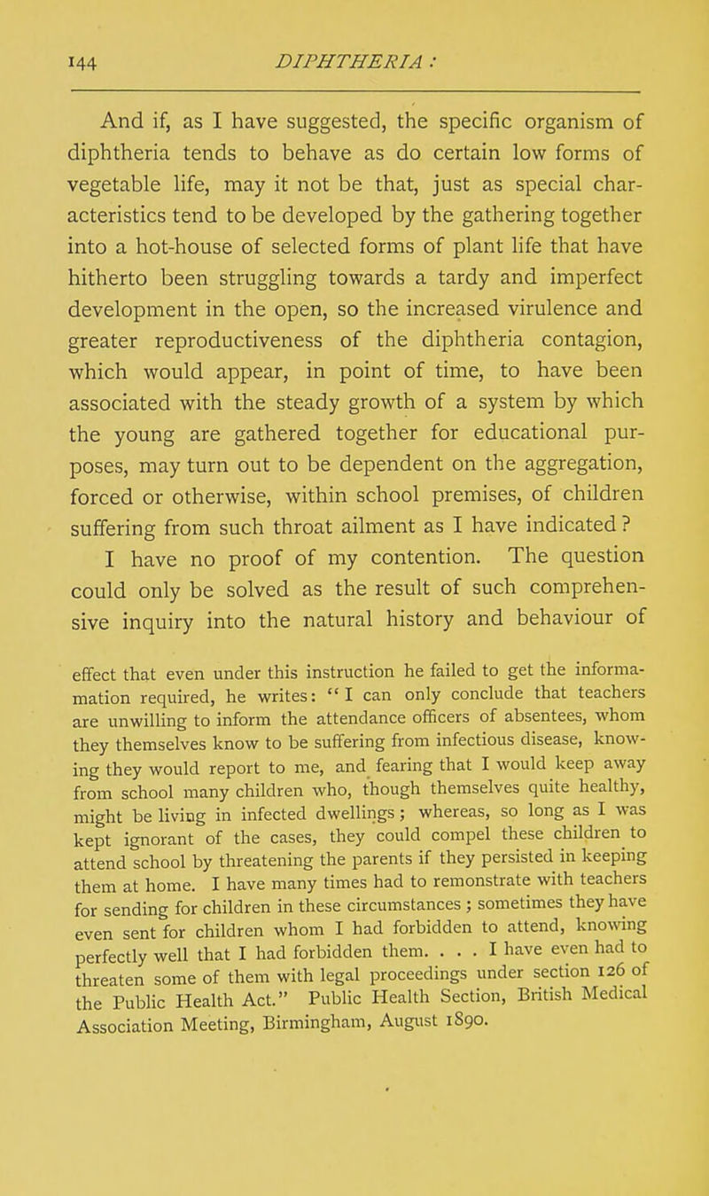 And if, as I have suggested, the specific organism of diphtheria tends to behave as do certain low forms of vegetable life, may it not be that, just as special char- acteristics tend to be developed by the gathering together into a hot-house of selected forms of plant life that have hitherto been struggling towards a tardy and imperfect development in the open, so the increased virulence and greater reproductiveness of the diphtheria contagion, which would appear, in point of time, to have been associated with the steady growth of a system by which the young are gathered together for educational pur- poses, may turn out to be dependent on the aggregation, forced or otherwise, within school premises, of children suffering from such throat ailment as I have indicated ? I have no proof of my contention. The question could only be solved as the result of such comprehen- sive inquiry into the natural history and behaviour of effect that even under this instruction he failed to get the informa- mation required, he writes: I can only conclude that teachers are unwilling to inform the attendance officers of absentees, whom they themselves know to be suffering from infectious disease, know- ing they would report to me, and fearing that I would keep away from school many children who, though themselves quite healthy, might be living in infected dwellings; whereas, so long as I was kept ignorant of the cases, they could compel these children to attend school by threatening the parents if they persisted in keeping them at home. I have many times had to remonstrate with teachers for sending for children in these circumstances ; sometimes they have even sent for children whom I had forbidden to attend, knowing perfectly well that I had forbidden them. ... I have even had to threaten some of them with legal proceedings under section 126 of the Public Health Act. Public Health Section, British Medical Association Meeting, Birmingham, August 1S90.