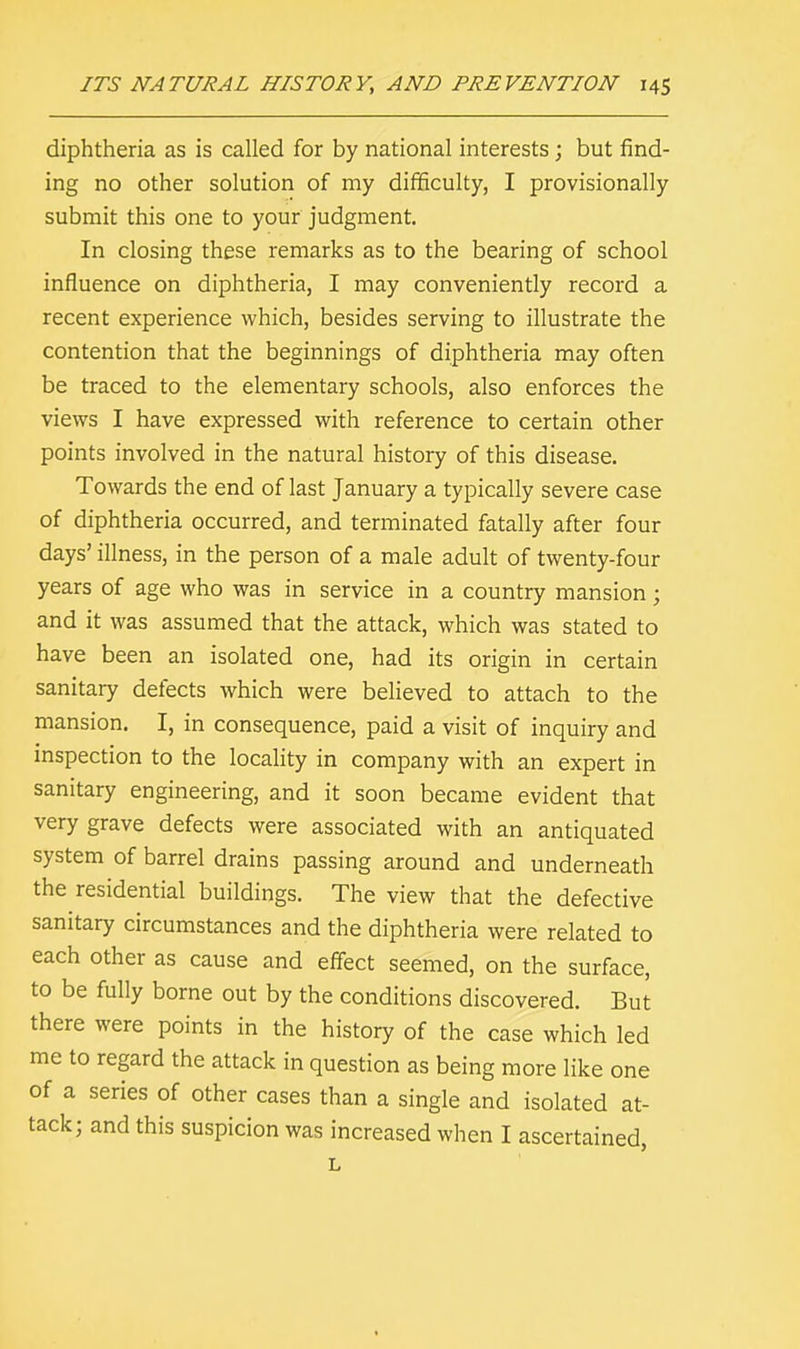 diphtheria as is called for by national interests ; but find- ing no other solution of my difficulty, I provisionally submit this one to your judgment. In closing these remarks as to the bearing of school influence on diphtheria, I may conveniently record a recent experience which, besides serving to illustrate the contention that the beginnings of diphtheria may often be traced to the elementary schools, also enforces the views I have expressed with reference to certain other points involved in the natural history of this disease. Towards the end of last January a typically severe case of diphtheria occurred, and terminated fatally after four days' illness, in the person of a male adult of twenty-four years of age who was in service in a country mansion; and it was assumed that the attack, which was stated to have been an isolated one, had its origin in certain sanitary defects which were believed to attach to the mansion. I, in consequence, paid a visit of inquiry and inspection to the locality in company with an expert in sanitary engineering, and it soon became evident that very grave defects were associated with an antiquated system of barrel drains passing around and underneath the residential buildings. The view that the defective sanitary circumstances and the diphtheria were related to each other as cause and effect seemed, on the surface, to be fully borne out by the conditions discovered. But there were points in the history of the case which led me to regard the attack in question as being more like one of a series of other cases than a single and isolated at- tack; and this suspicion was increased when I ascertained, L