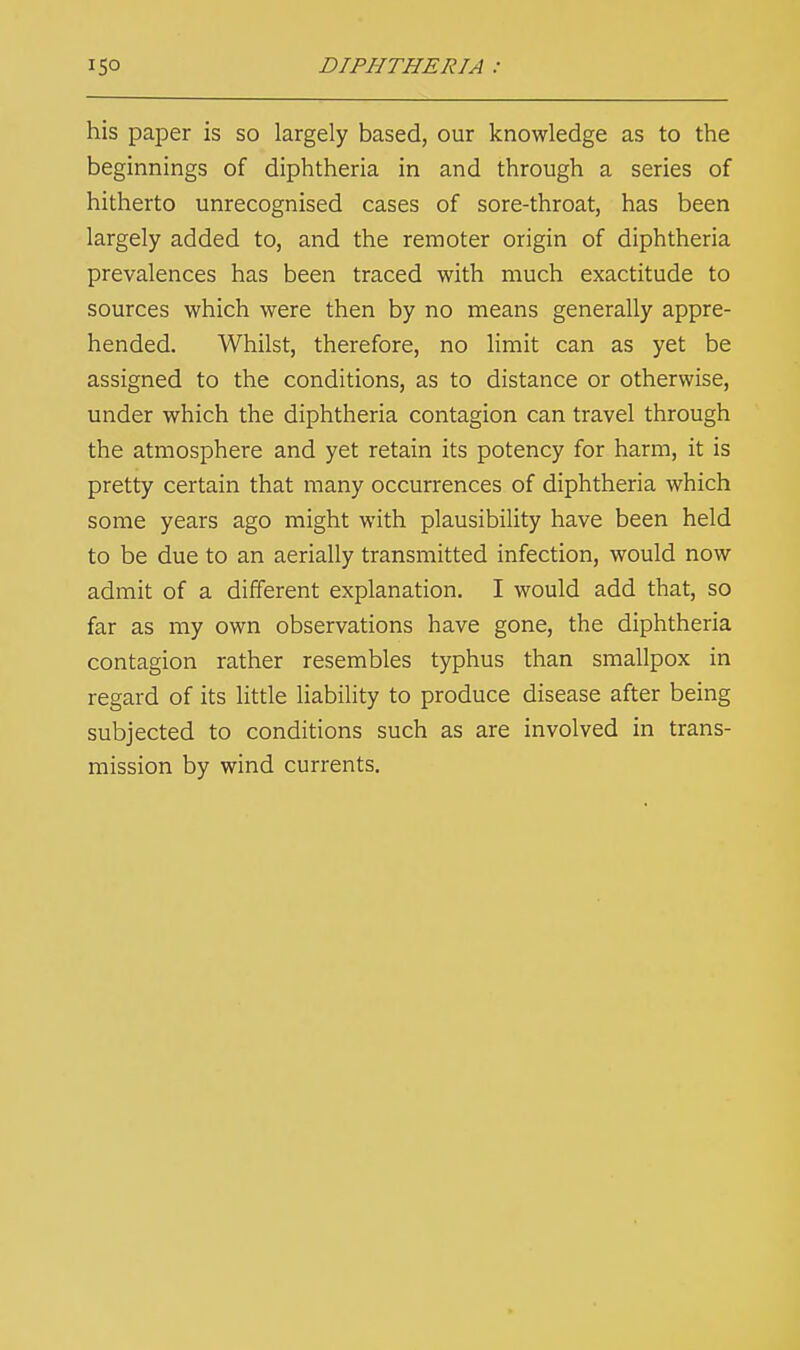 his paper is so largely based, our knowledge as to the beginnings of diphtheria in and through a series of hitherto unrecognised cases of sore-throat, has been largely added to, and the remoter origin of diphtheria prevalences has been traced with much exactitude to sources which were then by no means generally appre- hended. Whilst, therefore, no limit can as yet be assigned to the conditions, as to distance or otherwise, under which the diphtheria contagion can travel through the atmosphere and yet retain its potency for harm, it is pretty certain that many occurrences of diphtheria which some years ago might with plausibility have been held to be due to an aerially transmitted infection, would now admit of a different explanation. I would add that, so far as my own observations have gone, the diphtheria contagion rather resembles typhus than smallpox in regard of its little liability to produce disease after being subjected to conditions such as are involved in trans- mission by wind currents.