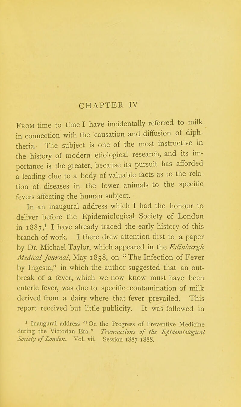 CHAPTER IV From time to time I have incidentally referred to • milk in connection with the causation and diffusion of diph- theria. The subject is one of the most instructive in the history of modern etiological research, and its im- portance is the greater, because its pursuit has afforded a leading clue to a body of valuable facts as to the rela- tion of diseases in the lower animals to the specific fevers affecting the human subject. In an inaugural address which I had the honour to deliver before the Epidemiological Society of London in 1887,1 I have already traced the early history of this branch of work. I there drew attention first to a paper by Dr. Michael Taylor, which appeared in the Edinburgh Medical Journal, May 1858, on The Infection of Fever by Ingesta, in which the author suggested that an out- break of a fever, which we now know must have been enteric fever, was due to specific contamination of milk derived from a dairy where that fever prevailed. This report received but little publicity. It was followed in 1 Inaugural address On the Progress of Preventive Medicine during the Victorian Era. Transactions of the Epidemiological Society of London. Vol. vii. Session 1887-1888.