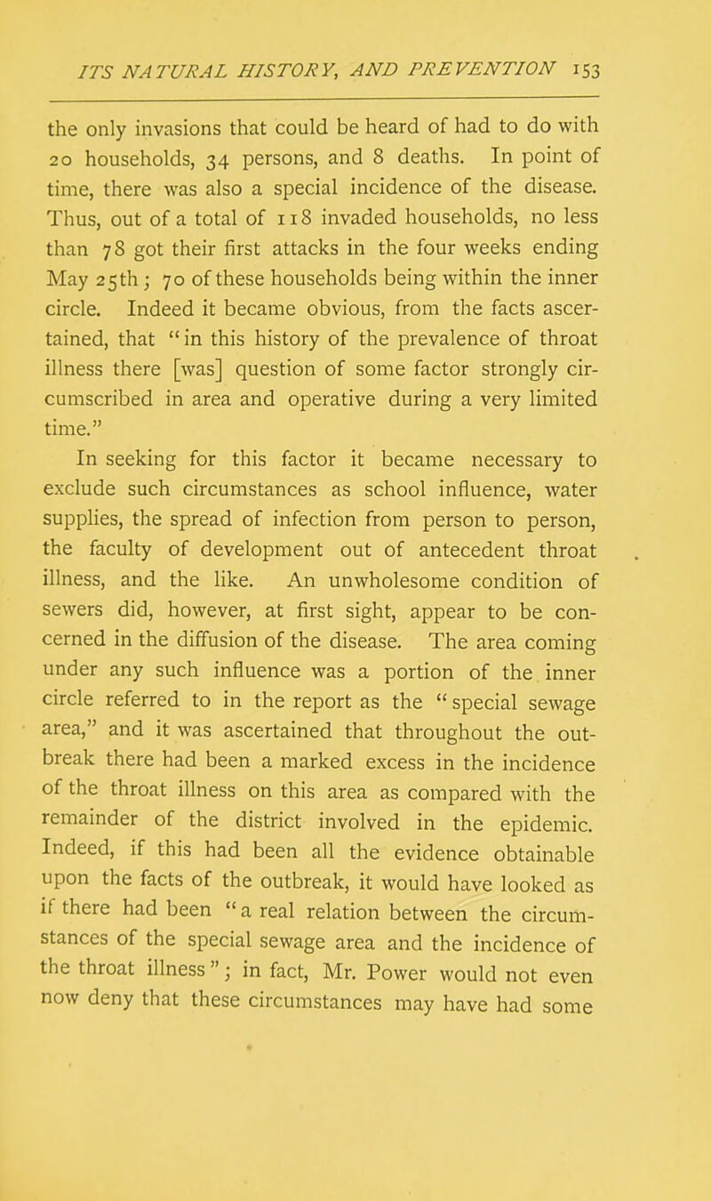 the only invasions that could be heard of had to do with 20 households, 34 persons, and 8 deaths. In point of time, there was also a special incidence of the disease. Thus, out of a total of 118 invaded households, no less than 78 got their first attacks in the four weeks ending May 25 th ; 70 of these households being within the inner circle. Indeed it became obvious, from the facts ascer- tained, that  in this history of the prevalence of throat illness there [was] question of some factor strongly cir- cumscribed in area and operative during a very limited time. In seeking for this factor it became necessary to exclude such circumstances as school influence, water supplies, the spread of infection from person to person, the faculty of development out of antecedent throat illness, and the like. An unwholesome condition of sewers did, however, at first sight, appear to be con- cerned in the diffusion of the disease. The area coming under any such influence was a portion of the inner circle referred to in the report as the  special sewage area, and it was ascertained that throughout the out- break there had been a marked excess in the incidence of the throat illness on this area as compared with the remainder of the district involved in the epidemic. Indeed, if this had been all the evidence obtainable upon the facts of the outbreak, it would have looked as if there had been  a real relation between the circum- stances of the special sewage area and the incidence of the throat illness  j in fact, Mr. Power would not even now deny that these circumstances may have had some