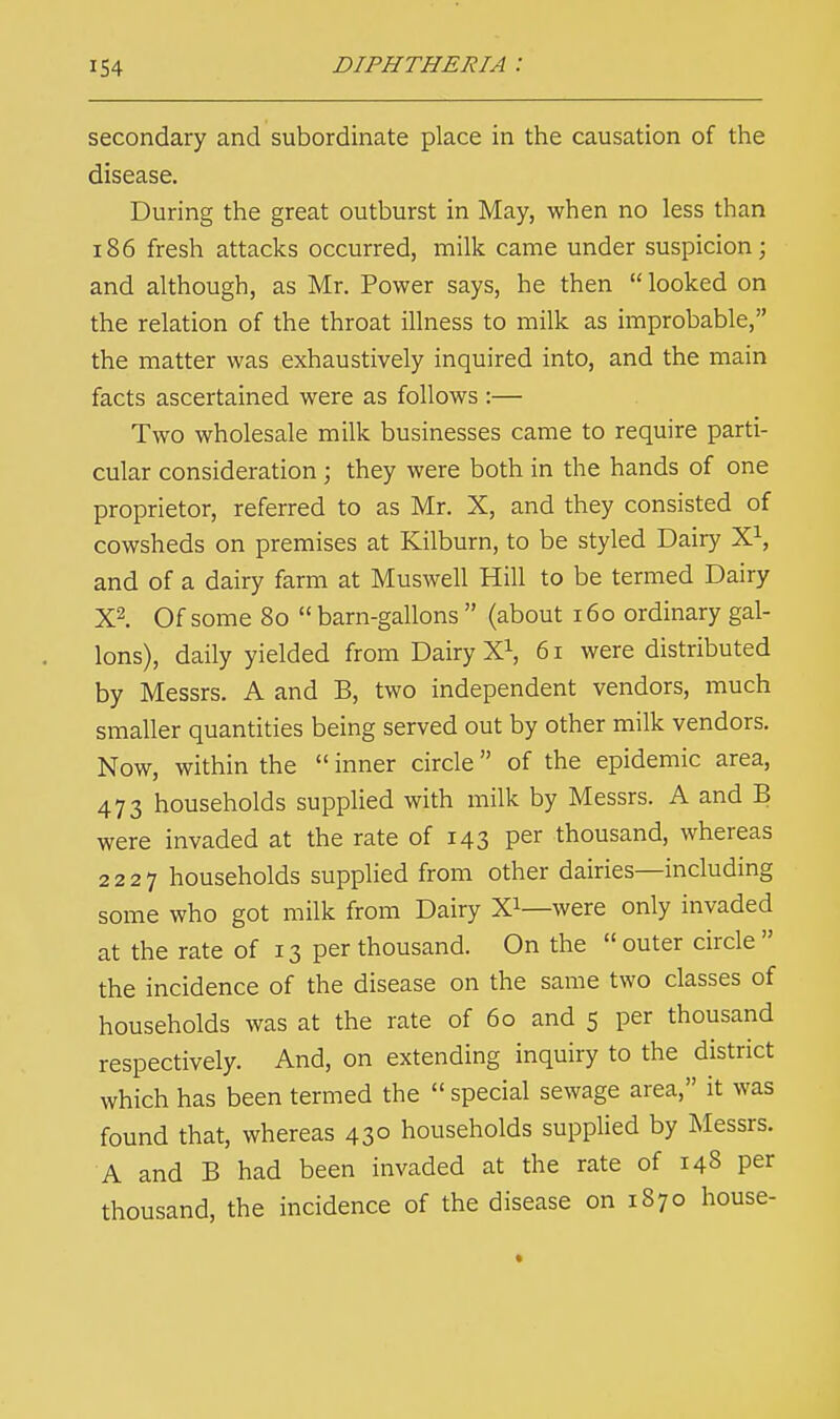 secondary and subordinate place in the causation of the disease. During the great outburst in May, when no less than 186 fresh attacks occurred, milk came under suspicion; and although, as Mr. Power says, he then  looked on the relation of the throat illness to milk as improbable, the matter was exhaustively inquired into, and the main facts ascertained were as follows :— Two wholesale milk businesses came to require parti- cular consideration ; they were both in the hands of one proprietor, referred to as Mr. X, and they consisted of cowsheds on premises at Kilburn, to be styled Dairy X1, and of a dairy farm at Muswell Hill to be termed Dairy X2. Of some 80  barn-gallons  (about 160 ordinary gal- lons), daily yielded from Dairy X1, 61 were distributed by Messrs. A and B, two independent vendors, much smaller quantities being served out by other milk vendors. Now, within the  inner circle of the epidemic area, 473 households supplied with milk by Messrs. A and B were invaded at the rate of 143 Per thousand, whereas 2227 households supplied from other dairies—including some who got milk from Dairy X1—were only invaded at the rate of 13 per thousand. On the  outer circle  the incidence of the disease on the same two classes of households was at the rate of 60 and 5 per thousand respectively. And, on extending inquiry to the district which has been termed the  special sewage area, it was found that, whereas 430 households supplied by Messrs. A and B had been invaded at the rate of 148 per thousand, the incidence of the disease on 1870 house-