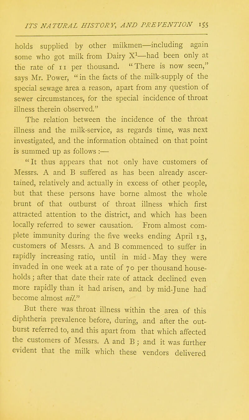 holds supplied by other milkmen—including again some who got milk from Dairy X1—had been only at the rate of n per thousand. There is now seen, says Mr. Power,  in the facts of the milk-supply of the special sewage area a reason, apart from any question of sewer circumstances, for the special incidence of throat illness therein observed. The relation between the incidence of the throat illness and the milk-service, as regards time, was next investigated, and the information obtained on that point is summed up as follows :— It thus appears that not only have customers of Messrs. A and B suffered as has been already ascer- tained, relatively and actually in excess of other people, but that these persons have borne almost the whole brunt of that outburst of throat illness which first attracted attention to the district, and which has been locally referred to sewer causation. From almost com- plete immunity during the five weeks ending April 13, customers of Messrs. A and B commenced to suffer in rapidly increasing ratio, until in mid-May they were invaded in one week at a rate of 70 per thousand house- holds ; after that date their rate of attack declined even more rapidly than it had arisen, and by mid-June had' become almost nil. But there was throat illness within the area of this diphtheria prevalence before, during, and after the out- burst referred to, and this apart from that which affected the customers of Messrs. A and B; and it was further evident that the milk which these vendors delivered