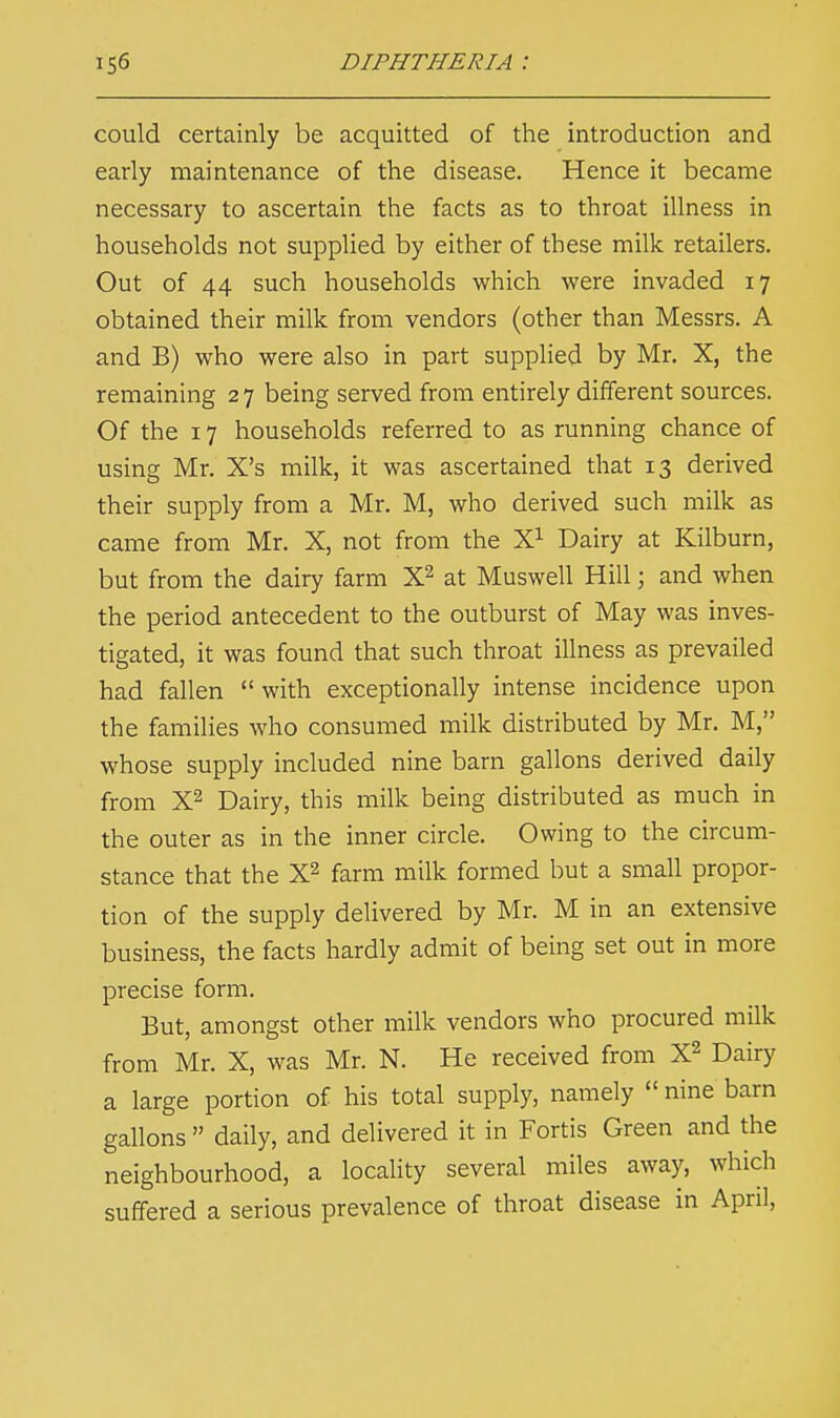 could certainly be acquitted of the introduction and early maintenance of the disease. Hence it became necessary to ascertain the facts as to throat illness in households not supplied by either of these milk retailers. Out of 44 such households which were invaded 17 obtained their milk from vendors (other than Messrs. A and B) who were also in part supplied by Mr. X, the remaining 2 7 being served from entirely different sources. Of the 17 households referred to as running chance of using Mr. X's milk, it was ascertained that 13 derived their supply from a Mr. M, who derived such milk as came from Mr. X, not from the X1 Dairy at Kilburn, but from the dairy farm X2 at Muswell Hill; and when the period antecedent to the outburst of May was inves- tigated, it was found that such throat illness as prevailed had fallen  with exceptionally intense incidence upon the families who consumed milk distributed by Mr. M, whose supply included nine barn gallons derived daily from X2 Dairy, this milk being distributed as much in the outer as in the inner circle. Owing to the circum- stance that the X2 farm milk formed but a small propor- tion of the supply delivered by Mr. M in an extensive business, the facts hardly admit of being set out in more precise form. But, amongst other milk vendors who procured milk from Mr. X, was Mr. N. He received from X2 Dairy a large portion of his total supply, namely  nine barn gallons  daily, and delivered it in Fortis Green and the neighbourhood, a locality several miles away, which suffered a serious prevalence of throat disease in April,