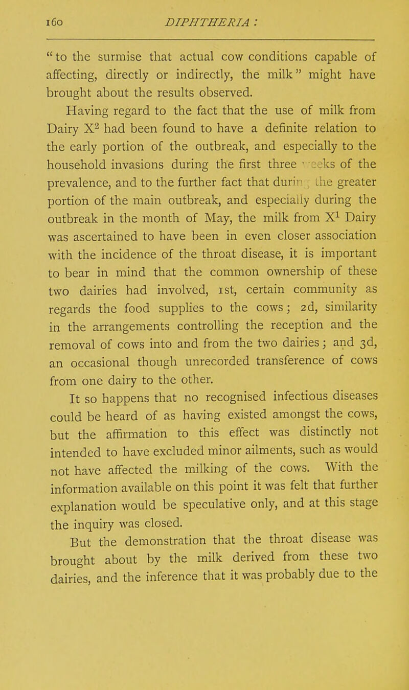  to the surmise that actual cow conditions capable of affecting, directly or indirectly, the milk might have brought about the results observed. Having regard to the fact that the use of milk from Dairy X2 had been found to have a definite relation to the early portion of the outbreak, and especially to the household invasions during the first three • eeks of the prevalence, and to the further fact that durin .lie greater portion of the main outbreak, and especially during the outbreak in the month of May, the milk from X1 Dairy was ascertained to have been in even closer association with the incidence of the throat disease, it is important to bear in mind that the common ownership of these two dairies had involved, ist, certain community as regards the food supplies to the cows; 2d, similarity in the arrangements controlling the reception and the removal of cows into and from the two dairies; and 3d, an occasional though unrecorded transference of cows from one dairy to the other. It so happens that no recognised infectious diseases could be heard of as having existed amongst the cows, but the affirmation to this effect was distinctly not intended to have excluded minor ailments, such as would not have affected the milking of the cows. With the information available on this point it was felt that further explanation would be speculative only, and at this stage the inquiry was closed. But the demonstration that the throat disease was brought about by the milk derived from these two dairies, and the inference that it was probably due to the