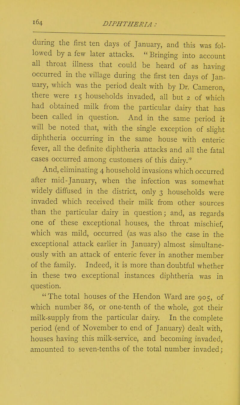 during the first ten days of January, and this was fol- lowed by a few later attacks.  Bringing into account all throat illness that could be heard of as having occurred in the village during the first ten days of Jan- uary, which was the period dealt with by Dr. Cameron, there were 15 households invaded, all but 2 of which had obtained milk from the particular dairy that has been called in question. And in the same period it will be noted that, with the single exception of slight diphtheria occurring in the same house with enteric fever, all the definite diphtheria attacks and all the fatal cases occurred among customers of this dairy. And, eliminating 4 household invasions which occurred after mid-January, when the infection was somewhat widely diffused in the district, only 3 households were invaded which received their milk from other sources than the particular dairy in question; and, as regards one of these exceptional houses, the throat mischief, which was mild, occurred (as was also the case in the exceptional attack earlier in January) almost simultane- ously with an attack of enteric fever in another member of the family. Indeed, it is more than doubtful whether in these two exceptional instances diphtheria was in question. The total houses of the Hendon Ward are 905, of which number 86, or one-tenth of the whole, got their milk-supply from the particular dairy. In the complete period (end of November to end of January) dealt with, houses having this milk-service, and becoming invaded, amounted to seven-tenths of the total number invaded;