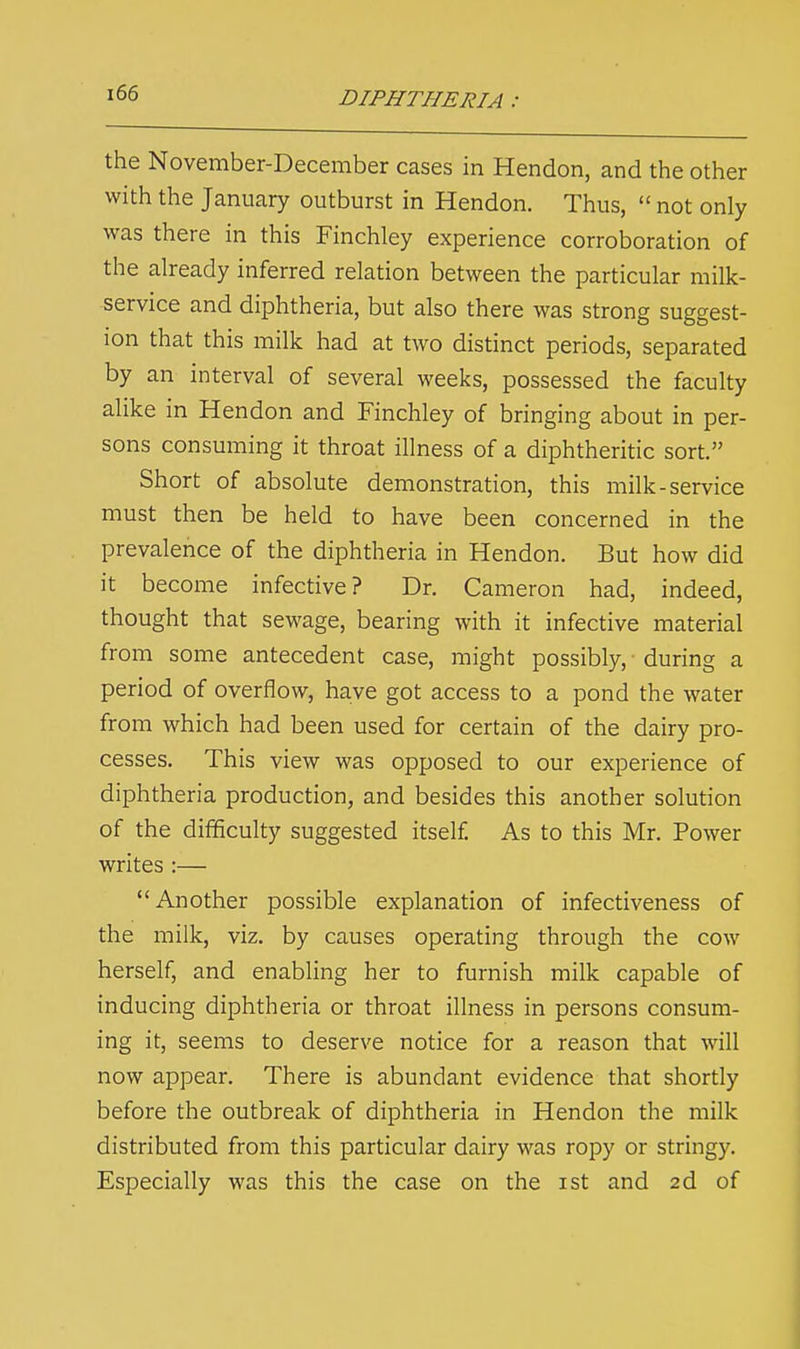 the November-December cases in Hendon, and the other with the January outburst in Hendon. Thus,  not only was there in this Finchley experience corroboration of the already inferred relation between the particular milk- service and diphtheria, but also there was strong suggest- ion that this milk had at two distinct periods, separated by an interval of several weeks, possessed the faculty alike in Hendon and Finchley of bringing about in per- sons consuming it throat illness of a diphtheritic sort. Short of absolute demonstration, this milk-service must then be held to have been concerned in the prevalence of the diphtheria in Hendon. But how did it become infective? Dr. Cameron had, indeed, thought that sewage, bearing with it infective material from some antecedent case, might possibly, during a period of overflow, have got access to a pond the water from which had been used for certain of the dairy pro- cesses. This view was opposed to our experience of diphtheria production, and besides this another solution of the difficulty suggested itself As to this Mr. Power writes :— Another possible explanation of infectiveness of the milk, viz. by causes operating through the cow herself, and enabling her to furnish milk capable of inducing diphtheria or throat illness in persons consum- ing it, seems to deserve notice for a reason that will now appear. There is abundant evidence that shortly before the outbreak of diphtheria in Hendon the milk distributed from this particular dairy was ropy or stringy. Especially was this the case on the ist and 2d of