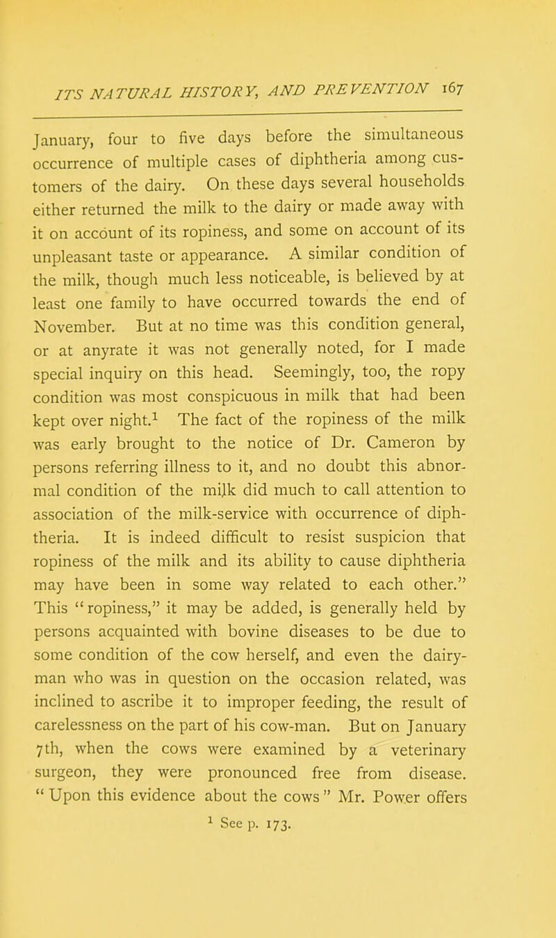 January, four to five days before the simultaneous occurrence of multiple cases of diphtheria among cus- tomers of the dairy. On these days several households either returned the milk to the dairy or made away with it on account of its ropiness, and some on account of its unpleasant taste or appearance. A similar condition of the milk, though much less noticeable, is believed by at least one family to have occurred towards the end of November. But at no time was this condition general, or at anyrate it was not generally noted, for I made special inquiry on this head. Seemingly, too, the ropy condition was most conspicuous in milk that had been kept over night.1 The fact of the ropiness of the milk was early brought to the notice of Dr. Cameron by persons referring illness to it, and no doubt this abnor- mal condition of the milk did much to call attention to association of the milk-service with occurrence of diph- theria. It is indeed difficult to resist suspicion that ropiness of the milk and its ability to cause diphtheria may have been in some way related to each other. This ropiness, it may be added, is generally held by persons acquainted with bovine diseases to be due to some condition of the cow herself, and even the dairy- man who was in question on the occasion related, was inclined to ascribe it to improper feeding, the result of carelessness on the part of his cow-man. But on January 7 th, when the cows were examined by a veterinary surgeon, they were pronounced free from disease.  Upon this evidence about the cows  Mr. Power offers 1 See p. 173.