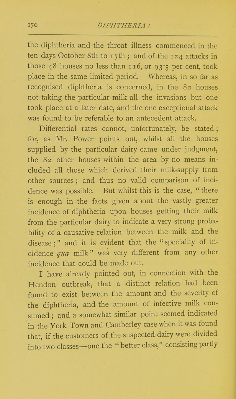 the diphtheria and the throat illness commenced in the ten days October 8th to 17th ; and of the 124 attacks in those 48 houses no less than 116, or 93*5 per cent, took place in the same limited period. Whereas, in so far as recognised diphtheria is concerned, in the 82 houses not taking the particular milk all the invasions but one took place at a later date, and the one exceptional attack was found to be referable to an antecedent attack. Differential rates cannot, unfortunately, be stated; for, as Mr. Power points out, whilst all the houses supplied by the particular dairy came under judgment, the 82 other houses within the area by no means in- cluded all those which derived their milk-supply from other sources; and thus no valid comparison of inci- dence was possible. But whilst this is the case,  there is enough in the facts given about the vastly greater incidence of diphtheria upon houses getting their milk from the particular dairy to indicate a very strong proba- bility of a causative relation between the milk and the disease; and it is evident that the speciality of in- cidence qua milk was very different from any other incidence that could be made out. I have already pointed out, in connection with the Hendon outbreak, that a distinct relation had been found to exist between the amount and the severity of the diphtheria, and the amount of infective milk con- sumed ; and a somewhat similar point seemed indicated in the York Town and Camberley case when it was found that, if the customers of the suspected dairy were divided into two classes—one the  better class, consisting partly