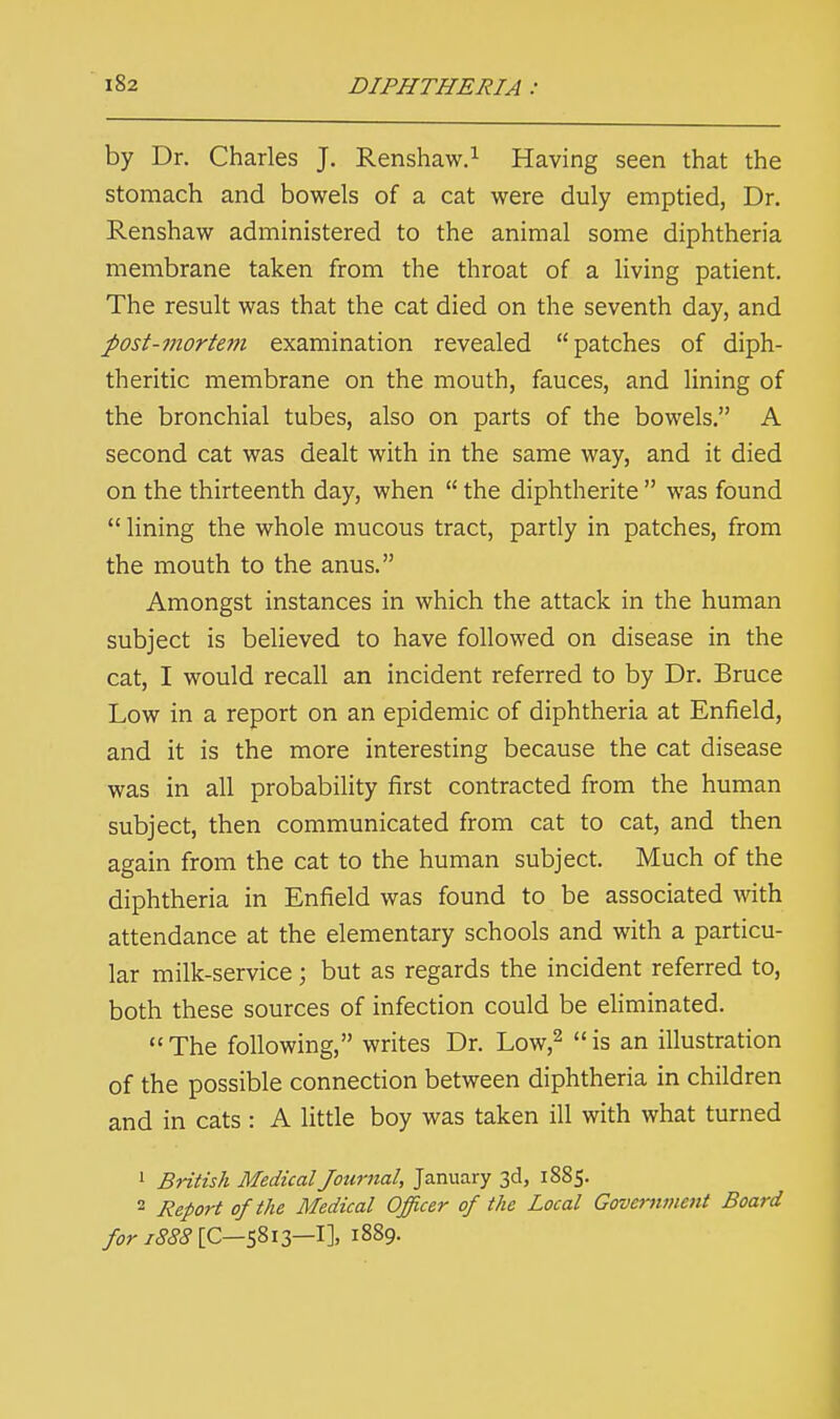 by Dr. Charles J. Renshaw.1 Having seen that the stomach and bowels of a cat were duly emptied, Dr. Renshaw administered to the animal some diphtheria membrane taken from the throat of a living patient. The result was that the cat died on the seventh day, and post-mortem examination revealed patches of diph- theritic membrane on the mouth, fauces, and lining of the bronchial tubes, also on parts of the bowels. A second cat was dealt with in the same way, and it died on the thirteenth day, when  the diphtherite  was found  lining the whole mucous tract, partly in patches, from the mouth to the anus. Amongst instances in which the attack in the human subject is believed to have followed on disease in the cat, I would recall an incident referred to by Dr. Bruce Low in a report on an epidemic of diphtheria at Enfield, and it is the more interesting because the cat disease was in all probability first contracted from the human subject, then communicated from cat to cat, and then again from the cat to the human subject. Much of the diphtheria in Enfield was found to be associated with attendance at the elementary schools and with a particu- lar milk-service; but as regards the incident referred to, both these sources of infection could be eliminated. The following, writes Dr. Low,2 is an illustration of the possible connection between diphtheria in children and in cats : A little boy was taken ill with what turned 1 British Medical Journal, January 3d, 1885. 2 Report of the Medical Officer of the Local Government Board for 1888 [C—5813—I], 1889.