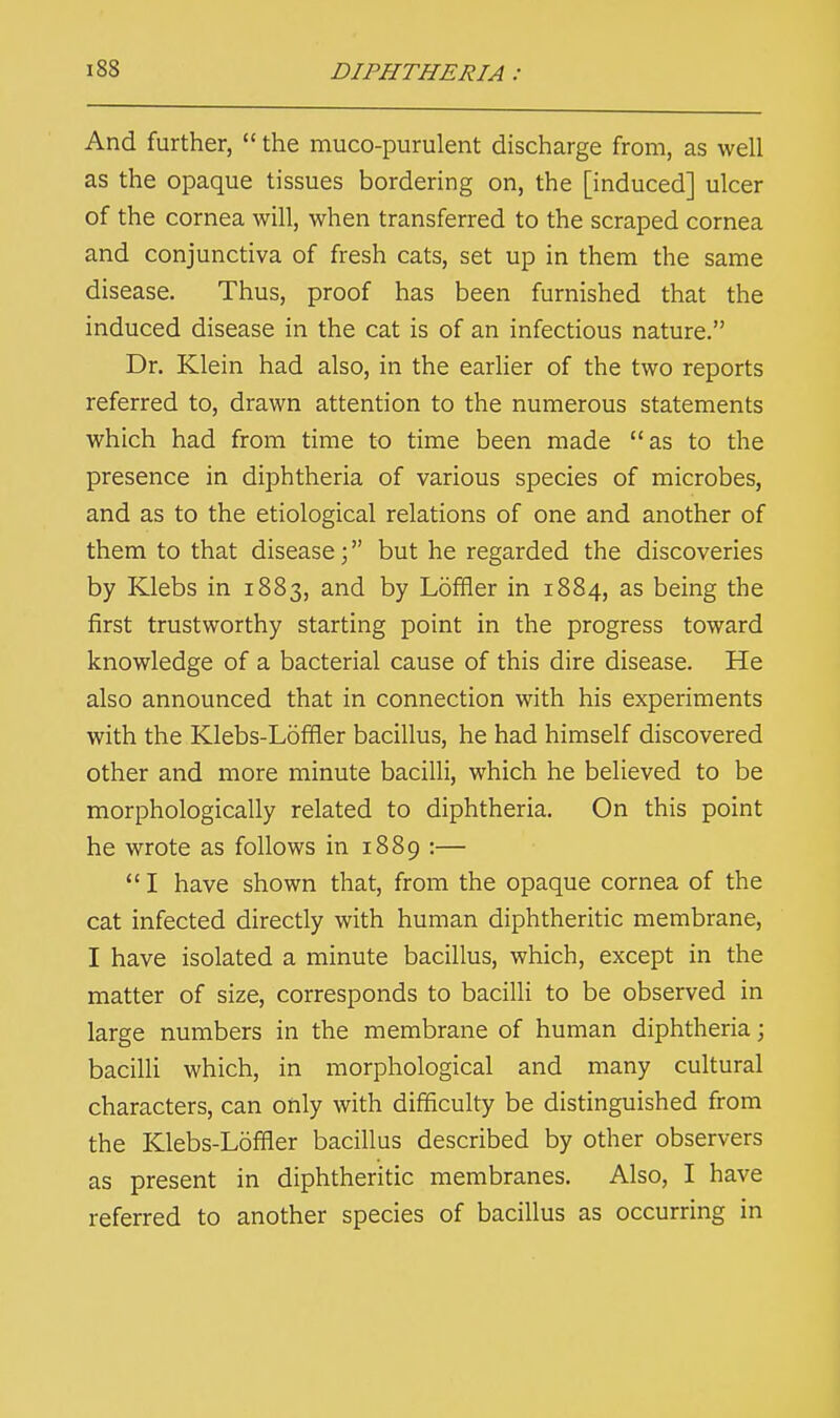 And further,  the mucopurulent discharge from, as well as the opaque tissues bordering on, the [induced] ulcer of the cornea will, when transferred to the scraped cornea and conjunctiva of fresh cats, set up in them the same disease. Thus, proof has been furnished that the induced disease in the cat is of an infectious nature. Dr. Klein had also, in the earlier of the two reports referred to, drawn attention to the numerous statements which had from time to time been made as to the presence in diphtheria of various species of microbes, and as to the etiological relations of one and another of them to that disease; but he regarded the discoveries by Klebs in 1883, and by Loffler in 1884, as being the first trustworthy starting point in the progress toward knowledge of a bacterial cause of this dire disease. He also announced that in connection with his experiments with the Klebs-Loffler bacillus, he had himself discovered other and more minute bacilli, which he believed to be morphologically related to diphtheria. On this point he wrote as follows in 1889 :—  I have shown that, from the opaque cornea of the cat infected directly with human diphtheritic membrane, I have isolated a minute bacillus, which, except in the matter of size, corresponds to bacilli to be observed in large numbers in the membrane of human diphtheria; bacilli which, in morphological and many cultural characters, can only with difficulty be distinguished from the Klebs-Loffler bacillus described by other observers as present in diphtheritic membranes. Also, I have referred to another species of bacillus as occurring in