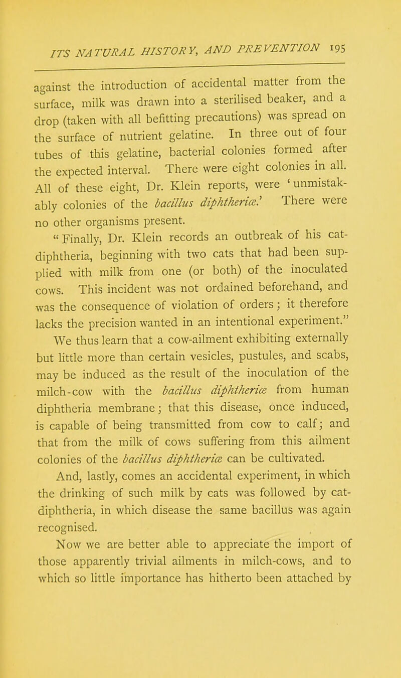 against the introduction of accidental matter from the surface, milk was drawn into a sterilised beaker, and a drop (taken with all befitting precautions) was spread on the surface of nutrient gelatine. In three out of four tubes of this gelatine, bacterial colonies formed after the expected interval. There were eight colonies in all. All of these eight, Dr. Klein reports, were ' unmistak- ably colonies of the bacillus diphtheria^: There were no other organisms present.  Finally, Dr. Klein records an outbreak of his cat- diphtheria, beginning with two cats that had been sup- plied with milk from one (or both) of the inoculated cows. This incident was not ordained beforehand, and was the consequence of violation of orders; it therefore lacks the precision wanted in an intentional experiment. We thus learn that a cow-ailment exhibiting externally but little more than certain vesicles, pustules, and scabs, may be induced as the result of the inoculation of the milch-cow with the bacillus diphtheria from human diphtheria membrane; that this disease, once induced, is capable of being transmitted from cow to calf; and that from the milk of cows suffering from this ailment colonies of the bacillus diphtheria can be cultivated. And, lastly, comes an accidental experiment, in which the drinking of such milk by cats was followed by cat- diphtheria, in which disease the same bacillus was again recognised. Now we are better able to appreciate the import of those apparently trivial ailments in milch-cows, and to which so little importance has hitherto been attached by