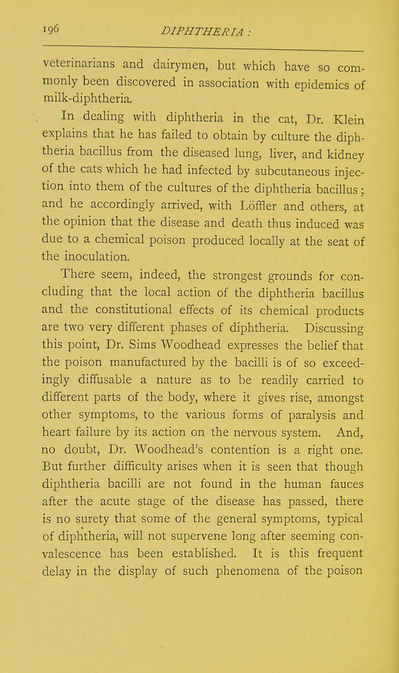 veterinarians and dairymen, but which have so com- monly been discovered in association with epidemics of milk-diphtheria. In dealing with diphtheria in the cat, Dr. Klein explains that he has failed to obtain by culture the diph- theria bacillus from the diseased lung, liver, and kidney of the cats which he had infected by subcutaneous injec- tion, into them of the cultures of the diphtheria bacillus; and he accordingly arrived, with Loffler and others, at the opinion that the disease and death thus induced was due to a chemical poison produced locally at the seat of the inoculation. There seem, indeed, the strongest grounds for con- cluding that the local action of the diphtheria bacillus and the constitutional effects of its chemical products are two very different phases of diphtheria. Discussing this point, Dr. Sims Woodhead expresses the belief that the poison manufactured by the bacilli is of so exceed- ingly diffusable a nature as to be readily carried to different parts of the body, where it gives rise, amongst other symptoms, to the various forms of paralysis and heart failure by its action on the nervous system. And, no doubt, Dr. Woodhead's contention is a right one. But further difficulty arises when it is seen that though diphtheria bacilli are not found in the human fauces after the acute stage of the disease has passed, there is no surety that some of the general symptoms, typical of diphtheria, will not supervene long after seeming con- valescence has been established. It is this frequent delay in the display of such phenomena of the poison