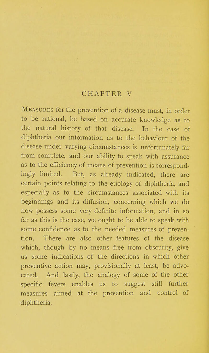 Measures for the prevention of a disease must, in order to be rational, be based on accurate knowledge as to the natural history of that disease. In the case of diphtheria our information as to the behaviour of the disease under varying circumstances is unfortunately far from complete, and our ability to speak with assurance as to the efficiency of means of prevention is correspond- ingly limited. But, as already indicated, there are certain points relating to the etiology of diphtheria, and especially as to the circumstances associated with its beginnings and its diffusion, concerning which we do now possess some very definite information, and in so far as this is the case, we ought to be able to speak with some confidence as to the needed measures of preven- tion. There are also other features of the disease which, though by no means free from obscurity, give us some indications of the directions in which other preventive action may, provisionally at least, be advo- cated. And lastly, the analogy of some of the other specific fevers enables us to suggest still further measures aimed at the prevention and control of diphtheria.