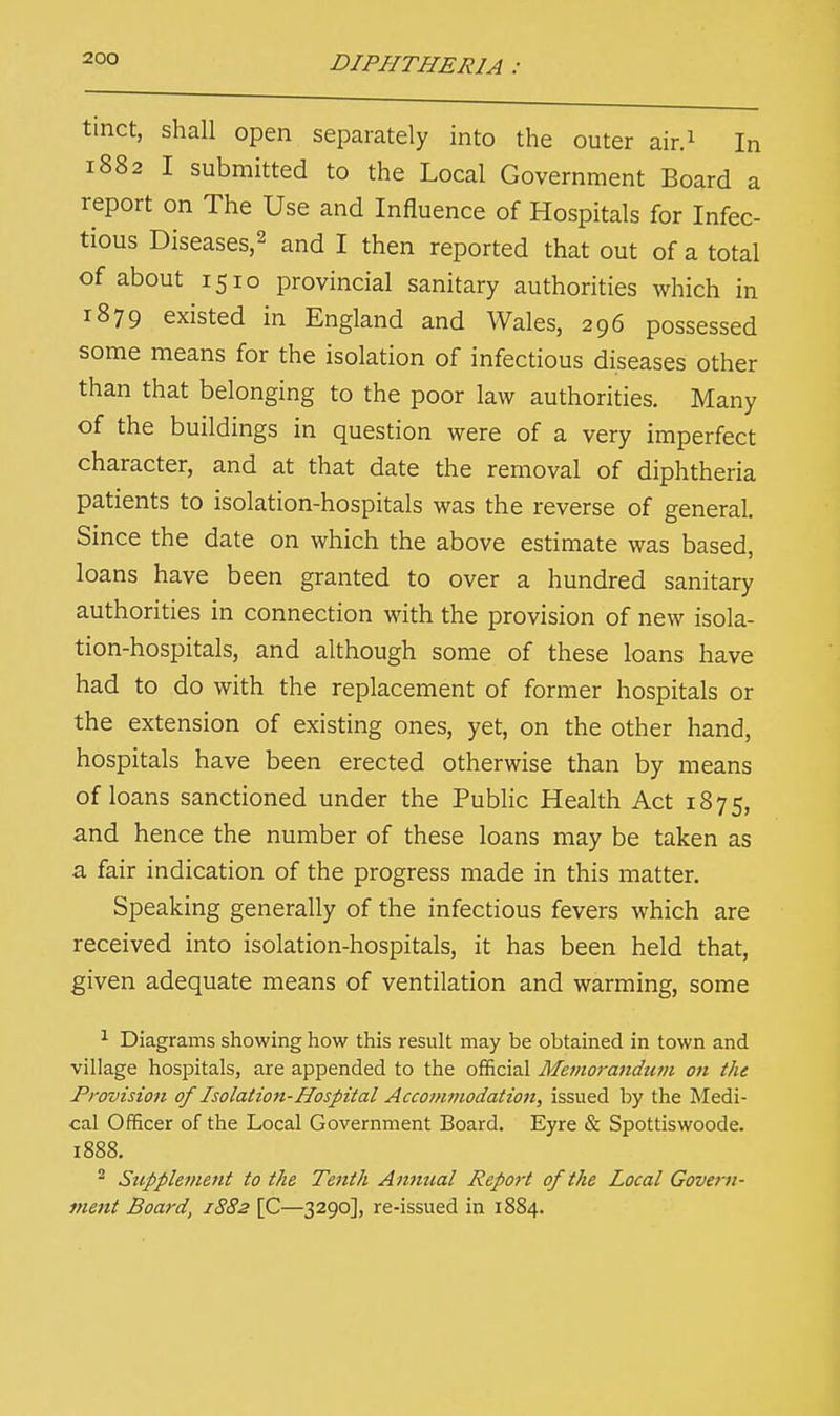 tinct, shall open separately into the outer air.1 In 1882 I submitted to the Local Government Board a report on The Use and Influence of Hospitals for Infec- tious Diseases,2 and I then reported that out of a total of about 1510 provincial sanitary authorities which in 1879 existed in England and Wales, 296 possessed some means for the isolation of infectious diseases other than that belonging to the poor law authorities. Many of the buildings in question were of a very imperfect character, and at that date the removal of diphtheria patients to isolation-hospitals was the reverse of general. Since the date on which the above estimate was based, loans have been granted to over a hundred sanitary authorities in connection with the provision of new isola- tion-hospitals, and although some of these loans have had to do with the replacement of former hospitals or the extension of existing ones, yet, on the other hand, hospitals have been erected otherwise than by means of loans sanctioned under the Public Health Act 1875, and hence the number of these loans may be taken as a. fair indication of the progress made in this matter. Speaking generally of the infectious fevers which are received into isolation-hospitals, it has been held that, given adequate means of ventilation and warming, some 1 Diagrams showing how this result may be obtained in town and village hospitals, are appended to the official Memorandum on the Provision of Isolation-Hospital Accommodation, issued by the Medi- cal Officer of the Local Government Board. Eyre & Spottiswoode. 1888. 2 Supplement to the Tenth Annual Report of the Local Govern- ment Board, 1882 [C—3290], re-issued in 1884.