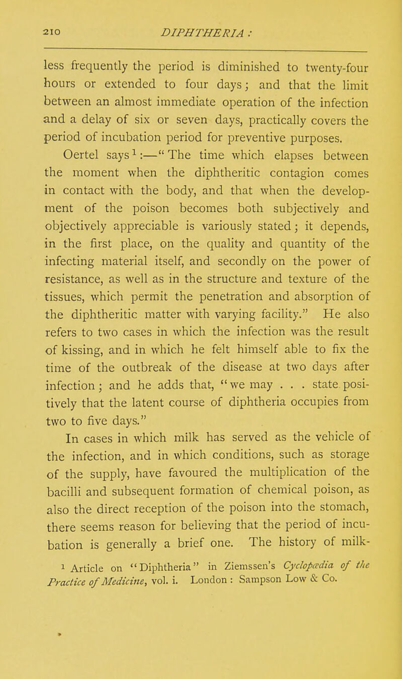 less frequently the period is diminished to twenty-four hours or extended to four days; and that the limit between an almost immediate operation of the infection and a delay of six or seven days, practically covers the period of incubation period for preventive purposes. Oertel says1:— The time which elapses between the moment when the diphtheritic contagion comes in contact with the body, and that when the develop- ment of the poison becomes both subjectively and objectively appreciable is variously stated; it depends, in the first place, on the quality and quantity of the infecting material itself, and secondly on the power of resistance, as well as in the structure and texture of the tissues, which permit the penetration and absorption of the diphtheritic matter with varying facility. He also refers to two cases in which the infection was the result of kissing, and in which he felt himself able to fix the time of the outbreak of the disease at two days after infection ; and he adds that,  we may . . . state posi- tively that the latent course of diphtheria occupies from two to five days. In cases in which milk has served as the vehicle of the infection, and in which conditions, such as storage of the supply, have favoured the multiplication of the bacilli and subsequent formation of chemical poison, as also the direct reception of the poison into the stomach, there seems reason for believing that the period of incu- bation is generally a brief one. The history of milk- 1 Article on Diphtheria in Ziemssen's Cyclopedia of the Practice of Medicine, vol. i. London : Sampson Low & Co.