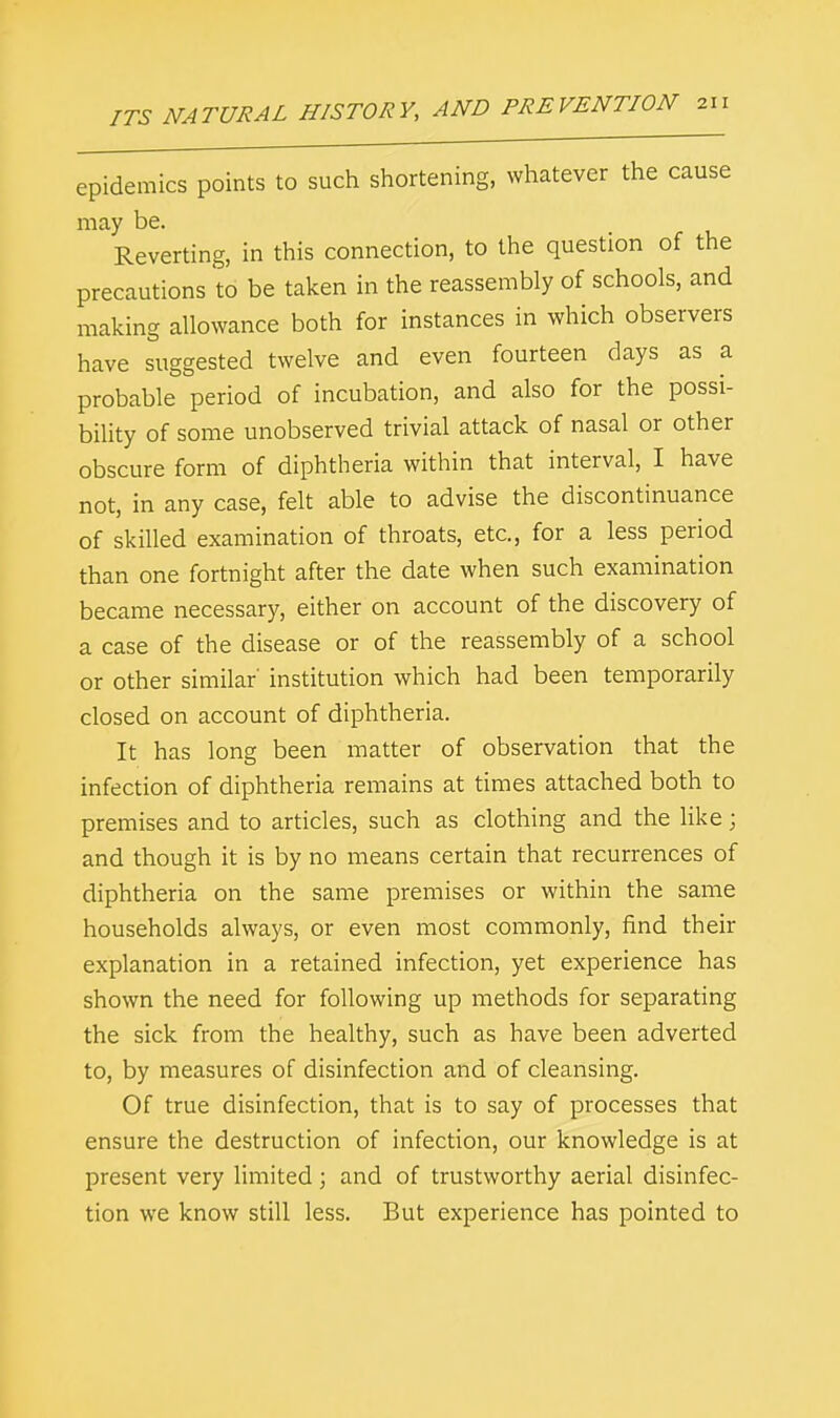 epidemics points to such shortening, whatever the cause may be. Reverting, in this connection, to the question of the precautions to be taken in the reassembly of schools, and making allowance both for instances in which observers have suggested twelve and even fourteen days as a probable period of incubation, and also for the possi- bility of some unobserved trivial attack of nasal or other obscure form of diphtheria within that interval, I have not, in any case, felt able to advise the discontinuance of skilled examination of throats, etc., for a less period than one fortnight after the date when such examination became necessary, either on account of the discovery of a case of the disease or of the reassembly of a school or other similar' institution which had been temporarily closed on account of diphtheria. It has long been matter of observation that the infection of diphtheria remains at times attached both to premises and to articles, such as clothing and the like; and though it is by no means certain that recurrences of diphtheria on the same premises or within the same households always, or even most commonly, find their explanation in a retained infection, yet experience has shown the need for following up methods for separating the sick from the healthy, such as have been adverted to, by measures of disinfection and of cleansing. Of true disinfection, that is to say of processes that ensure the destruction of infection, our knowledge is at present very limited; and of trustworthy aerial disinfec- tion we know still less. But experience has pointed to