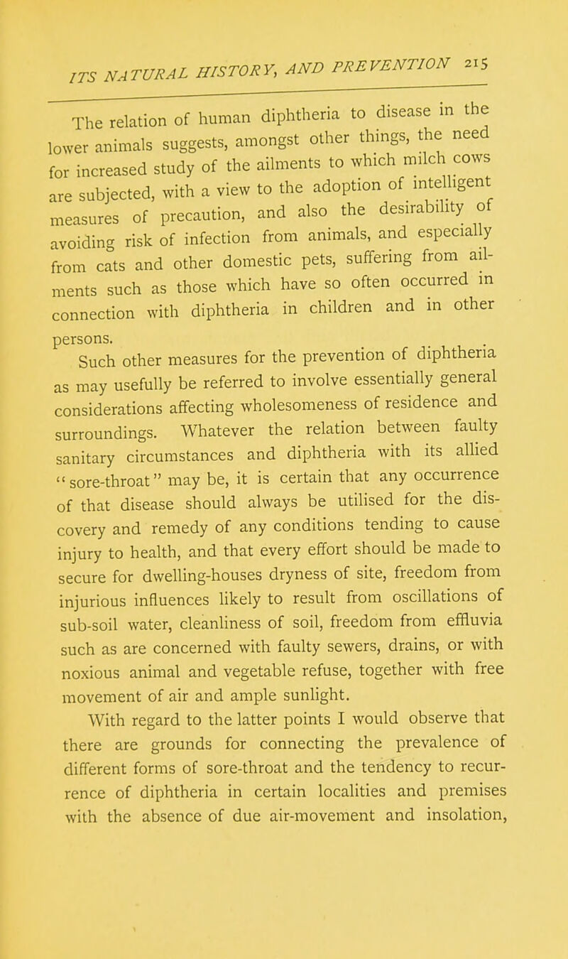 The relation of human diphtheria to disease in the lower animals suggests, amongst other things, the need for increased study of the ailments to which milch cows are subjected, with a view to the adoption of intelligent measures of precaution, and also the desirability of avoiding risk of infection from animals, and especially from cats and other domestic pets, suffering from ail- ments such as those which have so often occurred in connection with diphtheria in children and in other persons. Such other measures for the prevention of diphtheria as may usefully be referred to involve essentially general considerations affecting wholesomeness of residence and surroundings. Whatever the relation between faulty sanitary circumstances and diphtheria with its allied sore-throat may be, it is certain that any occurrence of that disease should always be utilised for the dis- covery and remedy of any conditions tending to cause injury to health, and that every effort should be made to secure for dwelling-houses dryness of site, freedom from injurious influences likely to result from oscillations of sub-soil water, cleanliness of soil, freedom from effluvia such as are concerned with faulty sewers, drains, or with noxious animal and vegetable refuse, together with free movement of air and ample sunlight. With regard to the latter points I would observe that there are grounds for connecting the prevalence of different forms of sore-throat and the tendency to recur- rence of diphtheria in certain localities and premises with the absence of due air-movement and insolation,