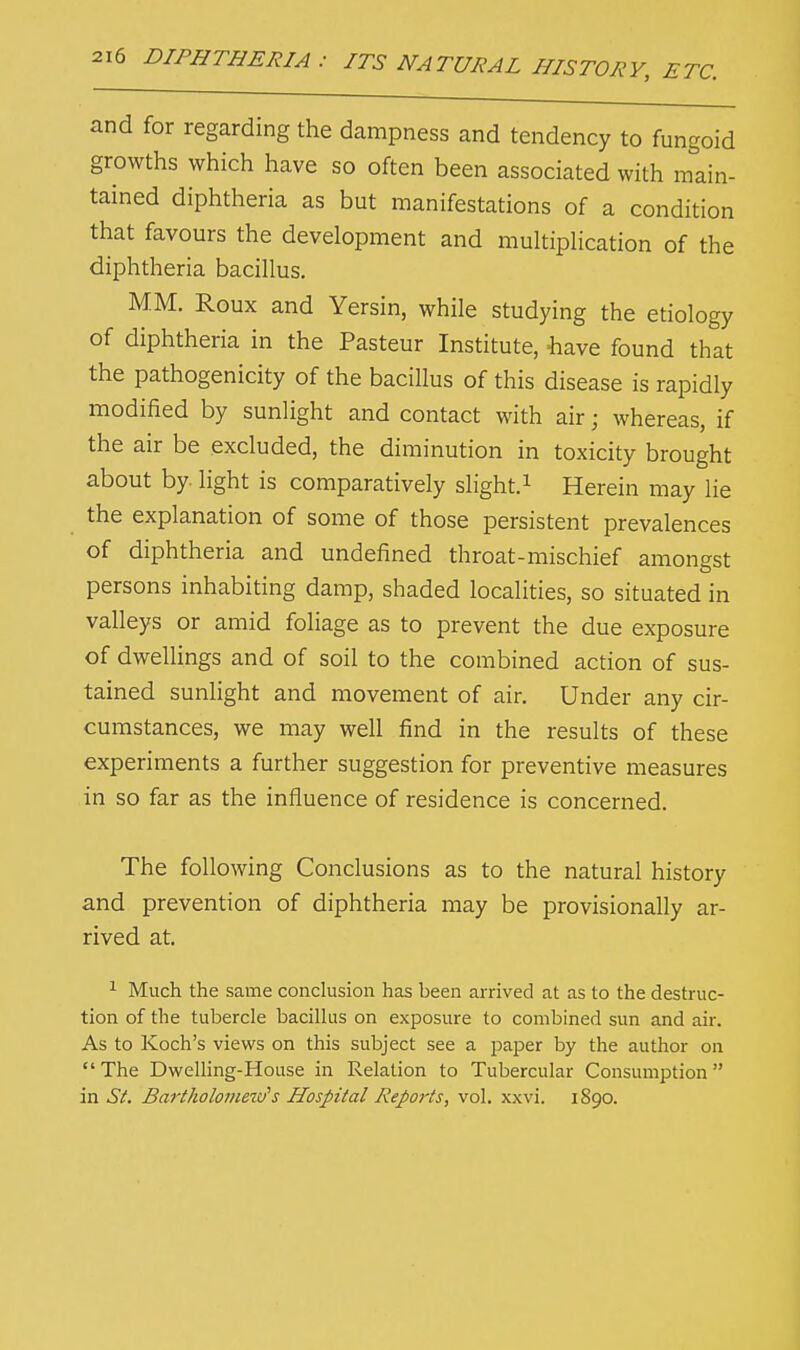 and for regarding the dampness and tendency to fungoid growths which have so often been associated with main- tained diphtheria as but manifestations of a condition that favours the development and multiplication of the diphtheria bacillus. MM. Roux and Yersin, while studying the etiology of diphtheria in the Pasteur Institute, have found that the pathogenicity of the bacillus of this disease is rapidly modified by sunlight and contact with air • whereas, if the air be excluded, the diminution in toxicity brought about by light is comparatively slight.1 Herein may lie the explanation of some of those persistent prevalences of diphtheria and undefined throat-mischief amongst persons inhabiting damp, shaded localities, so situated in valleys or amid foliage as to prevent the due exposure of dwellings and of soil to the combined action of sus- tained sunlight and movement of air. Under any cir- cumstances, we may well find in the results of these experiments a further suggestion for preventive measures in so far as the influence of residence is concerned. The following Conclusions as to the natural history and prevention of diphtheria may be provisionally ar- rived at. 1 Much the same conclusion has been arrived at as to the destruc- tion of the tubercle bacillus on exposure to combined sun and air. As to Koch's views on this subject see a paper by the author on  The Dwelling-House in Relation to Tubercular Consumption in St. Bartholornezi/s Hospital Reports, vol. xxvi. 1890.