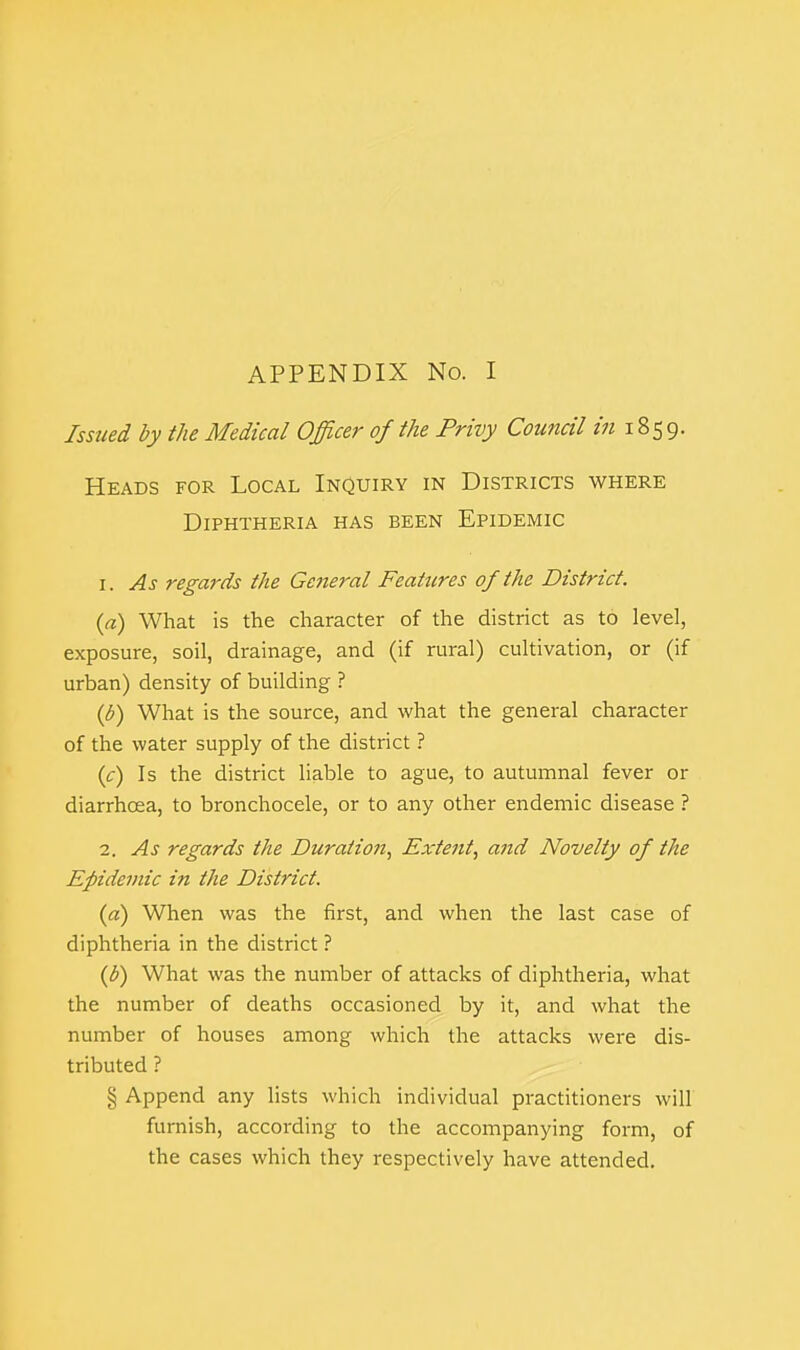 Issued by the Medical Officer of the Privy Council *« 1859. Heads for Local Inquiry in Districts where Diphtheria has been Epidemic 1. As regards the General Features of the District. {a) What is the character of the district as to level, exposure, soil, drainage, and (if rural) cultivation, or (if urban) density of building ? (b) What is the source, and what the general character of the water supply of the district ? (c) Is the district liable to ague, to autumnal fever or diarrhoea, to bronchocele, or to any other endemic disease ? 2. As regards the Duration, Extent, and Novelty of the Epidemic in the District. (a) When was the first, and when the last case of diphtheria in the district ? (d) What was the number of attacks of diphtheria, what the number of deaths occasioned by it, and what the number of houses among which the attacks were dis- tributed ? § Append any lists which individual practitioners will furnish, according to the accompanying form, of the cases which they respectively have attended.