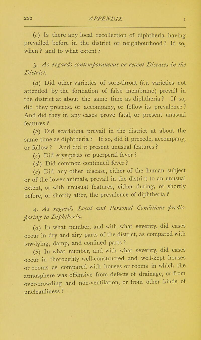 (<:) Is there any local recollection of diphtheria having prevailed before in the district or neighbourhood ? If so, when ? and to what extent ? 3. As regards contemporaneous or recent Diseases in the District. (a) Did other varieties of sore-throat (i.e. varieties not attended by the formation of false membrane) prevail in the district at about the same time as diphtheria ? If so, did they precede, or accompany, or follow its prevalence ? And did they in any cases prove fatal, or present unusual features ? (b) Did scarlatina prevail in the district at about the same time as diphtheria ? If so, did it precede, accompany, or follow ? And did it present unusual features ? (c) Did erysipelas or puerperal fever ? (d) Did common continued fever ? (e) Did any other disease, either of the human subject or of the lower animals, prevail in the district to an unusual extent, or with unusual features, either during, or shortly before, or shortly after, the prevalence of diphtheria ? 4. As regards Local and Personal Conditions predis- posing to Diphtheria. (a) In what number, and with what severity, did cases occur in dry and airy parts of the district, as compared with low-lying, damp, and confined parts ? (b) In what number, and with what severity, did cases occur in thoroughly well-constructed and well-kept houses or rooms as compared with houses or rooms in which the atmosphere was offensive from defects of drainage, or from over-crowding and non-ventilation, or from other kinds of uncleanliness ?