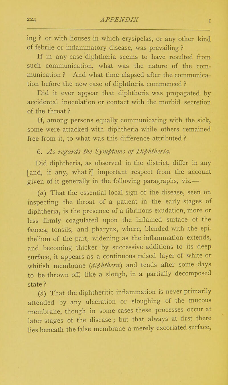 ing ? or with houses in which erysipelas, or any other kind of febrile or inflammatory disease, was prevailing ? If in any case diphtheria seems to have resulted from such communication, what was the nature of the com- munication ? And what time elapsed after the communica- tion before the new case of diphtheria commenced ? Did it ever appear that diphtheria was propagated by accidental inoculation or contact with the morbid secretion of the throat ? If, among persons equally communicating with the sick, some were attacked with diphtheria while others remained free from it, to what was this difference attributed ? 6. As 7-egards the Symptoms of Diphtheria. Did diphtheria, as observed in the district, differ in any [and, if any, what ?] important respect from the account given of it generally in the following paragraphs, viz.— (a) That the essential local sign of the disease, seen on inspecting the throat of a patient in the early stages of diphtheria, is the presence of a fibrinous exudation, more or less firmly coagulated upon the inflamed surface of the fauces, tonsils, and pharynx, where, blended with the epi- thelium of the part, widening as the inflammation extends, and becoming thicker by successive additions to its deep surface, it appears as a continuous raised layer of white or whitish membrane {diphtherd) and tends after some clays to be thrown off, like a slough, in a partially decomposed state ? (b) That the diphtheritic inflammation is never primarily attended by any ulceration or sloughing of the mucous membrane, though in some cases these processes occur at later stages of the disease ; but that always at first there lies beneath the false membrane a merely excoriated surface,