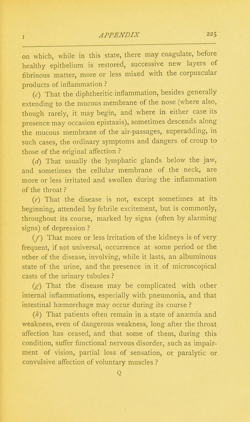 on which, while in this state, there may coagulate, before healthy epithelium is restored, successive new layers of fibrinous matter, more or less mixed with the corpuscular products of inflammation ? (c) That the diphtheritic inflammation, besides generally extending to the mucous membrane of the nose (where also, though rarely, it may begin, and where in either case its presence may occasion epistaxis), sometimes descends along the mucous membrane of the air-passages, superadding, in such cases, the ordinary symptoms and dangers of croup to those of the original affection ? (d) That usually the lymphatic glands below the jaw, and sometimes the cellular membrane of the neck, are more or less irritated and swollen during the inflammation of the throat ? (e) That the disease is not, except sometimes at its beginning, attended by febrile excitement, but is commonly, throughout its course, marked by signs (often by alarming signs) of depression ? (f) That more or less irritation of the kidneys is of very frequent, if not universal, occurrence at some period or the other of the disease, involving, while it lasts, an albuminous state of the urine, and the presence in it of microscopical casts of the urinary tubules ? (g) That the disease may be complicated with other internal inflammations, especially with pneumonia, and that intestinal haemorrhage may occur during its course ? {h) That patients often remain in a state of anaemia and weakness, even of dangerous weakness, long after the throat affection has ceased, and that some of them, during this condition, suffer functional nervous disorder, such as impair- ment of vision, partial loss of sensation, or paralytic or convulsive affection of voluntary muscles ? Q