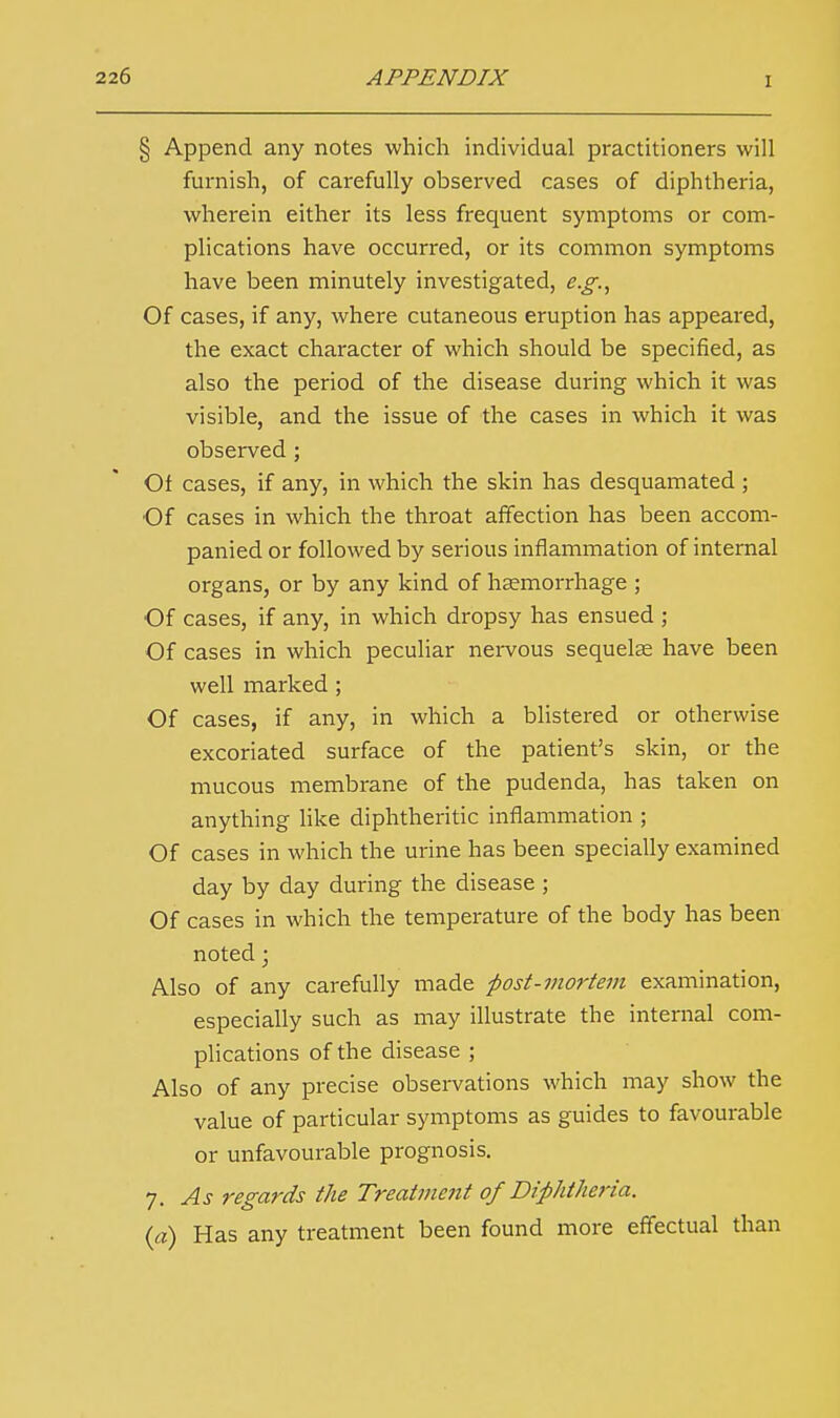 i § Append any notes which individual practitioners will furnish, of carefully observed cases of diphtheria, wherein either its less frequent symptoms or com- plications have occurred, or its common symptoms have been minutely investigated, e.g., Of cases, if any, where cutaneous eruption has appeared, the exact character of which should be specified, as also the period of the disease during which it was visible, and the issue of the cases in which it was observed; Of cases, if any, in which the skin has desquamated ; Of cases in which the throat affection has been accom- panied or followed by serious inflammation of internal organs, or by any kind of haemorrhage ; Of cases, if any, in which dropsy has ensued ; Of cases in which peculiar nervous sequelae have been well marked ; Of cases, if any, in which a blistered or otherwise excoriated surface of the patient's skin, or the mucous membrane of the pudenda, has taken on anything like diphtheritic inflammation ; Of cases in which the urine has been specially examined day by day during the disease ; Of cases in which the temperature of the body has been noted; Also of any carefully made post-mortem examination, especially such as may illustrate the internal com- plications of the disease ; Also of any precise observations which may show the value of particular symptoms as guides to favourable or unfavourable prognosis. 7. As regards the Treatment of Diphtheria. (a) Has any treatment been found more effectual than