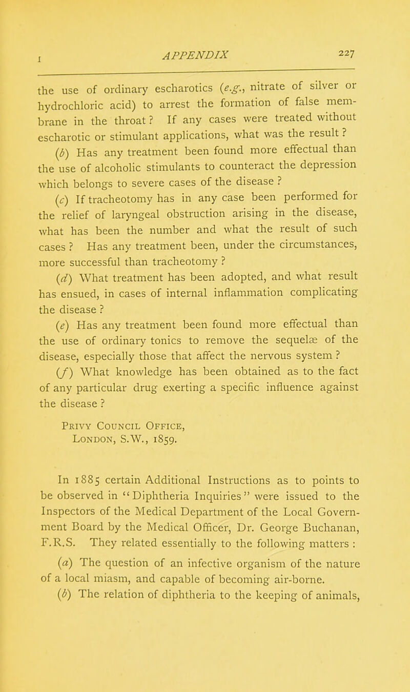 the use of ordinary escharotics (e.g., nitrate of silver or hydrochloric acid) to arrest the formation of false mem- brane in the throat ? If any cases were treated without escharotic or stimulant applications, what was the result ? (b) Has any treatment been found more effectual than the use of alcoholic stimulants to counteract the depression which belongs to severe cases of the disease ? (c) If tracheotomy has in any case been performed for the relief of laryngeal obstruction arising in the disease, what has been the number and what the result of such cases ? Has any treatment been, under the circumstances, more successful than tracheotomy ? (d) What treatment has been adopted, and what result has ensued, in cases of internal inflammation complicating the disease ? (e) Has any treatment been found more effectual than the use of ordinary tonics to remove the sequelas of the disease, especially those that affect the nervous system ? (/) What knowledge has been obtained as to the fact of any particular drug exerting a specific influence against the disease ? Privy Council Office, London, S.W., 1859. In 1885 certain Additional Instructions as to points to be observed in Diphtheria Inquiries were issued to the Inspectors of the Medical Department of the Local Govern- ment Board by the Medical Officer, Dr. George Buchanan, F.R.S. They related essentially to the following matters : (a) The question of an infective organism of the nature of a local miasm, and capable of becoming air-borne. (b) The relation of diphtheria to the keeping of animals,