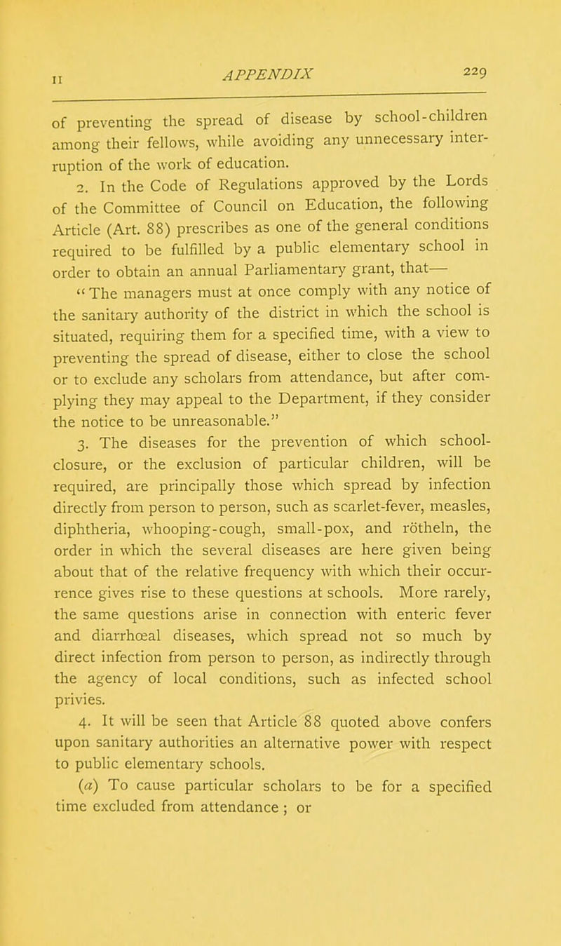 of preventing the spread of disease by school-children among their fellows, while avoiding any unnecessary inter- ruption of the work of education. 2. In the Code of Regulations approved by the Lords of the Committee of Council on Education, the following Article (Art. 88) prescribes as one of the general conditions required to be fulfilled by a public elementary school in order to obtain an annual Parliamentary grant, that—  The managers must at once comply with any notice of the sanitaiy authority of the district in which the school is situated, requiring them for a specified time, with a view to preventing the spread of disease, either to close the school or to exclude any scholars from attendance, but after com- plying they may appeal to the Department, if they consider the notice to be unreasonable. 3. The diseases for the prevention of which school- closure, or the exclusion of particular children, will be required, are principally those which spread by infection directly from person to person, such as scarlet-fever, measles, diphtheria, whooping-cough, small-pox, and rotheln, the order in which the several diseases are here given being about that of the relative frequency with which their occur- rence gives rise to these questions at schools. More rarely, the same questions arise in connection with enteric fever and diarrhceal diseases, which spread not so much by direct infection from person to person, as indirectly through the agency of local conditions, such as infected school privies. 4. It will be seen that Article 88 quoted above confers upon sanitary authorities an alternative power with respect to public elementary schools. (a) To cause particular scholars to be for a specified time excluded from attendance ; or