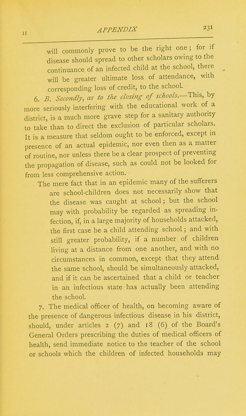 „ APPENDIX 23r will commonly prove to be the right one ; for if disease should spread to other scholars owing to the continuance of an infected child at the school, there will be greater ultimate loss of attendance, with corresponding loss of credit, to the school. 6. B. Secondly, as to the closing of schools.—This, by more seriously interfering with the educational work of a district, is a much more grave step for a sanitary authority to take than to direct the exclusion of particular scholars. It is a measure that seldom ought to be enforced, except in presence of an actual epidemic, nor even then as a matter of routine, nor unless there be a clear prospect of preventing the propagation of disease, such as could not be looked for from less comprehensive action. The mere fact that in an epidemic many of the sufferers are school-children does not necessarily show that the disease was caught at school; but the school may with probability be regarded as spreading in- fection, if, in a large majority of households attacked, the first case be a child attending school; and with still greater probability, if a number of children living at a distance from one another, and with no circumstances in common, except that they attend the same school, should be simultaneously attacked, and if it can be ascertained that a child or teacher in an infectious state has actually been attending the school. 7. The medical officer of health, on becoming aware of the presence of dangerous infectious disease in his district, should, under articles 2 (7) and 18 (6) of the Board's General Orders prescribing the duties of medical officers of health, send immediate notice to the teacher of the school or schools which the children of infected households may