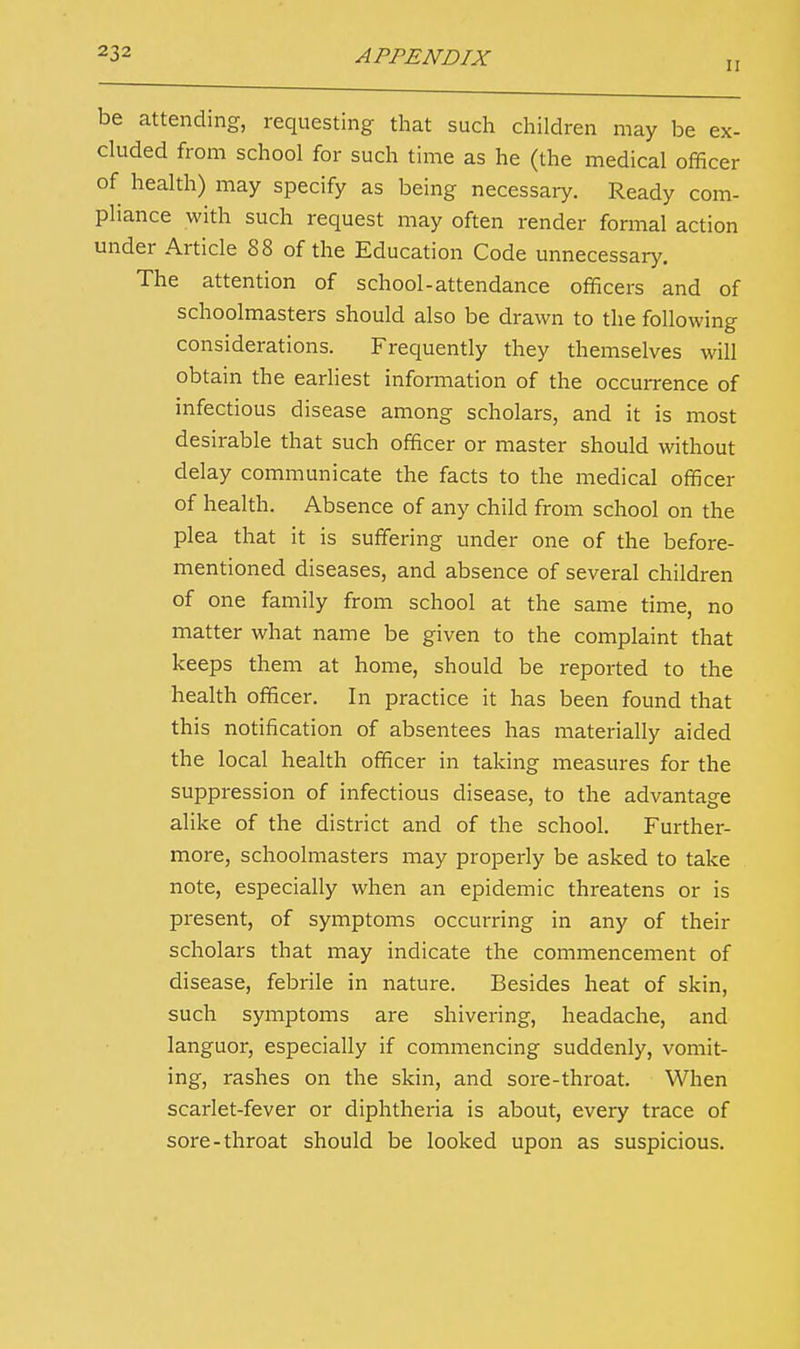 ii be attending, requesting that such children may be ex- cluded from school for such time as he (the medical officer of health) may specify as being necessary. Ready com- pliance with such request may often render formal action under Article 88 of the Education Code unnecessary. The attention of school-attendance officers and of schoolmasters should also be drawn to the following considerations. Frequently they themselves will obtain the earliest information of the occurrence of infectious disease among scholars, and it is most desirable that such officer or master should without delay communicate the facts to the medical officer of health. Absence of any child from school on the plea that it is suffering under one of the before- mentioned diseases, and absence of several children of one family from school at the same time, no matter what name be given to the complaint that keeps them at home, should be reported to the health officer. In practice it has been found that this notification of absentees has materially aided the local health officer in taking measures for the suppression of infectious disease, to the advantage alike of the district and of the school. Further- more, schoolmasters may properly be asked to take note, especially when an epidemic threatens or is present, of symptoms occurring in any of their scholars that may indicate the commencement of disease, febrile in nature. Besides heat of skin, such symptoms are shivering, headache, and languor, especially if commencing suddenly, vomit- ing, rashes on the skin, and sore-throat. When scarlet-fever or diphtheria is about, every trace of sore-throat should be looked upon as suspicious.