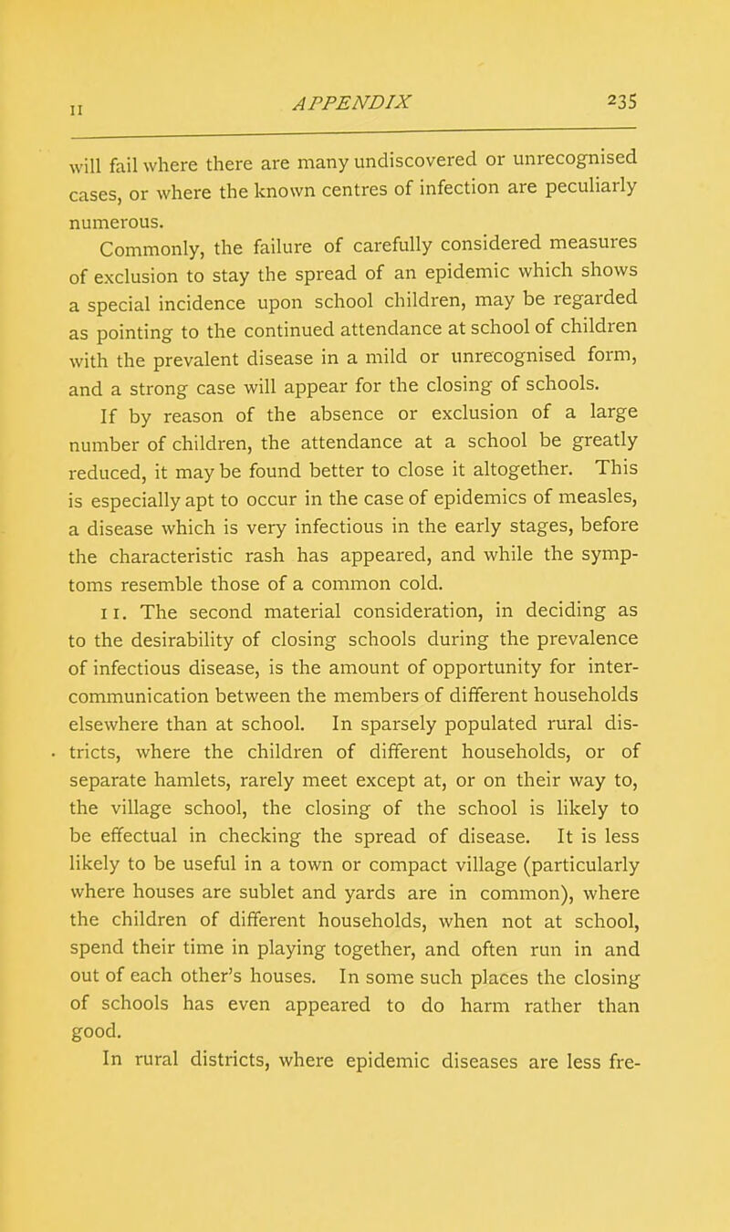 will fail where there are many undiscovered or unrecognised cases, or where the known centres of infection are peculiarly numerous. Commonly, the failure of carefully considered measures of exclusion to stay the spread of an epidemic which shows a special incidence upon school children, may be regarded as pointing to the continued attendance at school of children with the prevalent disease in a mild or unrecognised form, and a strong case will appear for the closing of schools. If by reason of the absence or exclusion of a large number of children, the attendance at a school be greatly reduced, it may be found better to close it altogether. This is especially apt to occur in the case of epidemics of measles, a disease which is very infectious in the early stages, before the characteristic rash has appeared, and while the symp- toms resemble those of a common cold. 11. The second material consideration, in deciding as to the desirability of closing schools during the prevalence of infectious disease, is the amount of opportunity for inter- communication between the members of different households elsewhere than at school. In sparsely populated rural dis- tricts, where the children of different households, or of separate hamlets, rarely meet except at, or on their way to, the village school, the closing of the school is likely to be effectual in checking the spread of disease. It is less likely to be useful in a town or compact village (particularly where houses are sublet and yards are in common), where the children of different households, when not at school, spend their time in playing together, and often run in and out of each other's houses. In some such places the closing of schools has even appeared to do harm rather than good. In rural districts, where epidemic diseases are less fre-