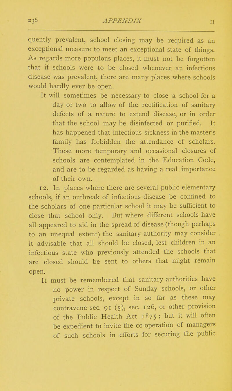 quently prevalent, school closing may be required as an exceptional measure to meet an exceptional state of things. As regards more populous places, it must not be forgotten that if schools were to be closed whenever an infectious disease was prevalent, there are many places where schools would hardly ever be open. It will sometimes be necessary to close a school for a day or two to allow of the rectification of sanitary defects of a nature to extend disease, or in order that the school may be disinfected or purified. It has happened that infectious sickness in the master's family has forbidden the attendance of scholars. These more temporary and occasional closures of schools are contemplated in the Education Code, and are to be regarded as having a real importance of their own. 12. In places where there are several public elementary schools, if an outbreak of infectious disease be confined to the scholars of one particular school it may be sufficient to close that school only. But where different schools have all appeared to aid in the spread of disease (though perhaps to an unequal extent) the sanitary authority may consider it advisable that all should be closed, lest children in an infectious state who previously attended the schools that are closed should be sent to others that might remain open. It must be remembered that sanitary authorities have no power in respect of Sunday schools, or other private schools, except in so far as these may contravene sec. 91 (5), sec. 126, or other provision of the Public Health Act 1875 ; but it will often be expedient to invite the co-operation of managers of such schools in efforts for securing the public