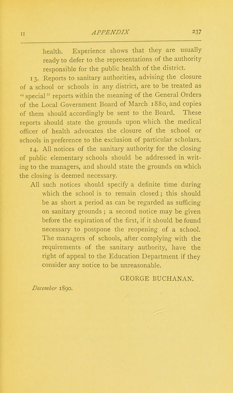 health. Experience shows that they are usually ready to defer to the representations of the authority responsible for the public health of the district. 13. Reports to sanitary authorities, advising the closure of a school or schools in any district, are to be treated as  special  reports within the meaning of the General Orders of the Local Government Board of March 1880, and copies of them should accordingly be sent to the Board. These reports should state the grounds upon which the medical officer of health advocates the closure of the school or schools in preference to the exclusion of particular scholars. 14. All notices of the sanitary authority for the closing of public elementary schools should be addressed in writ- ing to the managers, and should state the grounds on which the closing is deemed necessary. All such notices should specify a definite time during which the school is to remain closed; this should be as short a period as can be regarded as sufficing on sanitary grounds ; a second notice may be given before the expiration of the first, if it should be found necessary to postpone the reopening of a school. The managers of schools, after complying with the requirements of the sanitary authority, have the right of appeal to the Education Department if they consider any notice to be unreasonable. GEORGE BUCHANAN. December 1890.