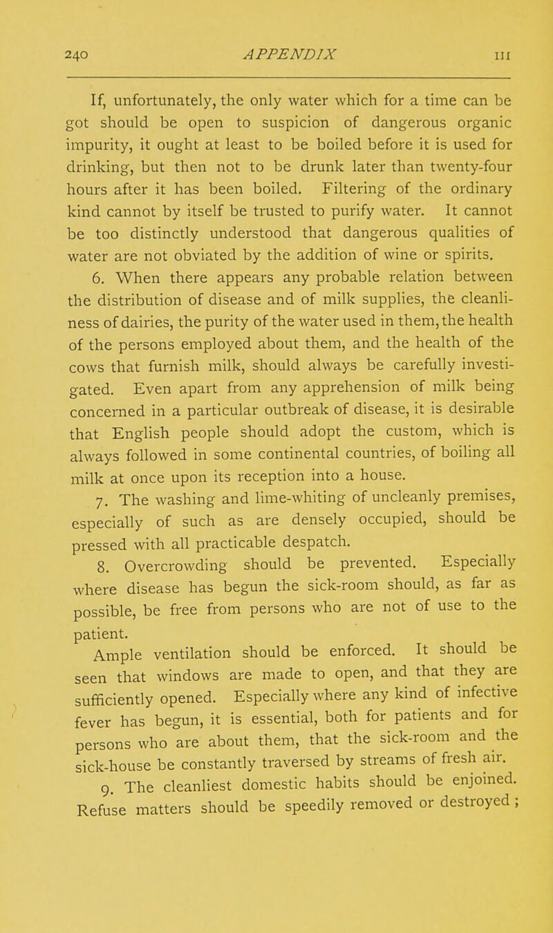 If, unfortunately, the only water which for a time can be got should be open to suspicion of dangerous organic impurity, it ought at least to be boiled before it is used for drinking, but then not to be drunk later than twenty-four hours after it has been boiled. Filtering of the ordinary kind cannot by itself be trusted to purify water. It cannot be too distinctly understood that dangerous qualities of water are not obviated by the addition of wine or spirits. 6. When there appears any probable relation between the distribution of disease and of milk supplies, the cleanli- ness of dairies, the purity of the water used in them, the health of the persons employed about them, and the health of the cows that furnish milk, should always be carefully investi- gated. Even apart from any apprehension of milk being concerned in a particular outbreak of disease, it is desirable that English people should adopt the custom, which is always followed in some continental countries, of boiling all milk at once upon its reception into a house. 7. The washing and lime-whiting of uncleanly premises, especially of such as are densely occupied, should be pressed with all practicable despatch. 8. Overcrowding should be prevented. Especially where disease has begun the sick-room should, as far as possible, be free from persons who are not of use to the patient. Ample ventilation should be enforced. It should be seen that windows are made to open, and that they are sufficiently opened. Especially where any kind of infective fever has begun, it is essential, both for patients and for persons who are about them, that the sick-room and the sick-house be constantly traversed by streams of fresh air. 9. The cleanliest domestic habits should be enjoined. Refuse matters should be speedily removed or destroyed ;