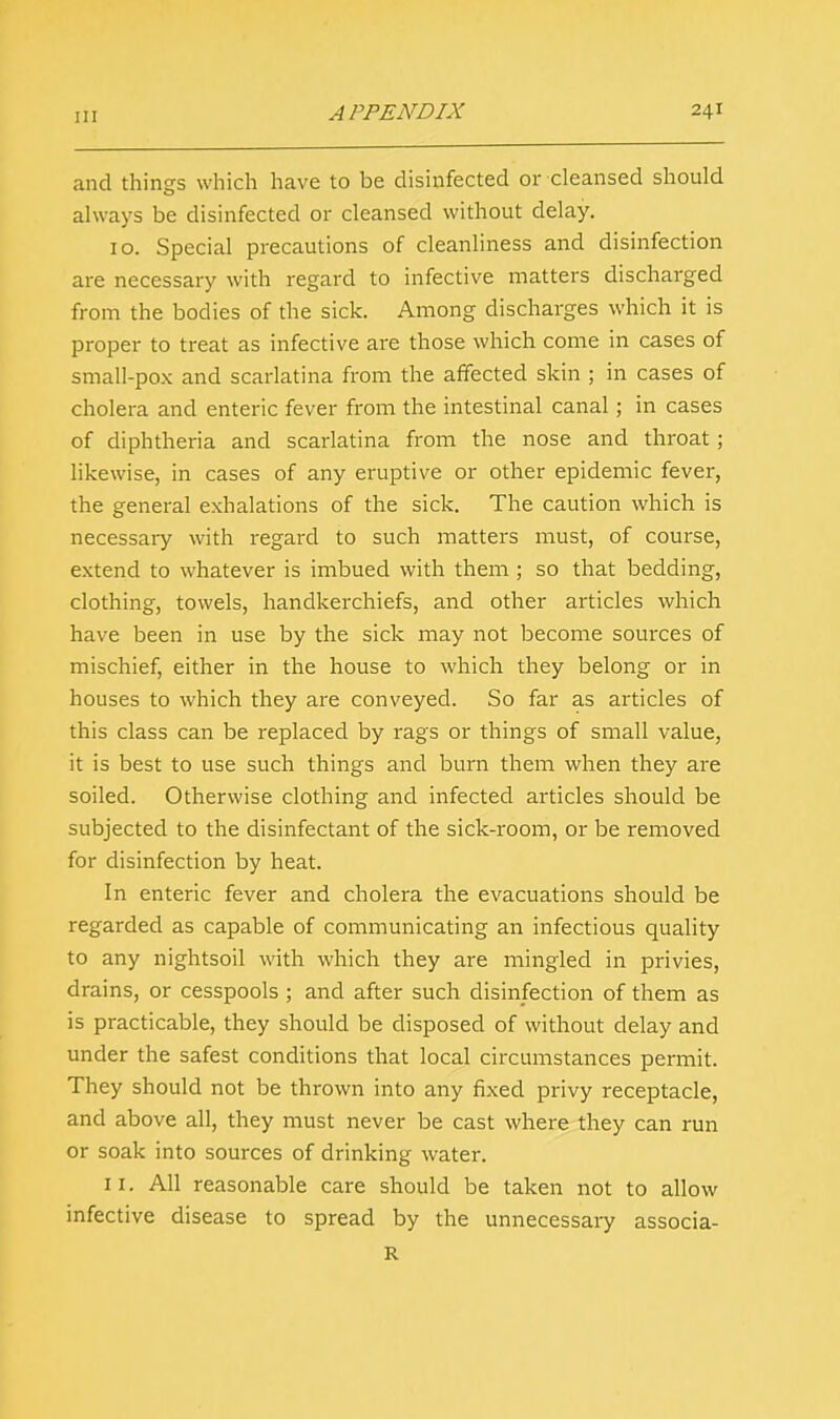 and things which have to be disinfected or cleansed should always be disinfected or cleansed without delay. 10. Special precautions of cleanliness and disinfection are necessary with regard to infective matters discharged from the bodies of the sick. Among discharges which it is proper to treat as infective are those which come in cases of small-pox and scarlatina from the affected skin ; in cases of cholera and enteric fever from the intestinal canal; in cases of diphtheria and scarlatina from the nose and throat ; likewise, in cases of any eruptive or other epidemic fever, the general exhalations of the sick. The caution which is necessary with regard to such matters must, of course, extend to whatever is imbued with them ; so that bedding, clothing, towels, handkerchiefs, and other articles which have been in use by the sick may not become sources of mischief, either in the house to which they belong or in houses to which they are conveyed. So far as articles of this class can be replaced by rags or things of small value, it is best to use such things and burn them when they are soiled. Otherwise clothing and infected articles should be subjected to the disinfectant of the sick-room, or be removed for disinfection by heat. In enteric fever and cholera the evacuations should be regarded as capable of communicating an infectious quality to any nightsoil with which they are mingled in privies, drains, or cesspools ; and after such disinfection of them as is practicable, they should be disposed of without delay and under the safest conditions that local circumstances permit. They should not be thrown into any fixed privy receptacle, and above all, they must never be cast where they can run or soak into sources of drinking water. 11. All reasonable care should be taken not to allow infective disease to spread by the unnecessary associa- R