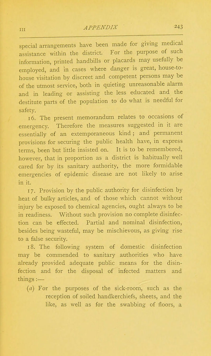 special arrangements have been made for giving medical assistance within the district. For the purpose of such information, printed handbills or placards may usefully be employed, and in cases where danger is great, house-to- house visitation by discreet and competent persons may be of the utmost service, both in quieting unreasonable alarm and in leading or assisting the less educated and the destitute parts of the population to do what is needful for safety. 16. The present memorandum relates to occasions of emergency. Therefore the measures suggested in it are essentially of an extemporaneous kind; and permanent provisions for securing the public health have, in express terms, been but little insisted on. It is to be remembered, however, that in proportion as a district is habitually well cared for by its sanitary authority, the more formidable emergencies of epidemic disease are not likely to arise in it. 17. Provision by the public authority for disinfection by heat of bulky articles, and of those which cannot without injury be exposed to chemical agencies, ought always to be in readiness. Without such provision no complete disinfec- tion can be effected. Partial and nominal disinfection, besides being wasteful, may be mischievous, as giving rise to a false security. 18. The following system of domestic disinfection may be commended to sanitary authorities who have already provided adequate public means for the disin- fection and for the disposal of infected matters and things :— {a) For the purposes of the sick-room, such as the reception of soiled handkerchiefs, sheets, and the like, as well as for the swabbing of floors, a