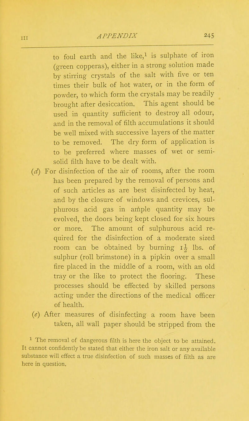 II! to foul earth and the like,1 is sulphate of iron (green copperas), either in a strong solution made by stirring crystals of the salt with five or ten times their bulk of hot water, or in the form of powder, to which form the crystals may be readily brought after desiccation. This agent should be used in quantity sufficient to destroy all odour, and in the removal of filth accumulations it should be well mixed with successive layers of the matter to be removed. The dry form of application is to be preferred where masses of wet or semi- solid filth have to be dealt with. (d) For disinfection of the air of rooms, after the room has been prepared by the removal of persons and of such articles as are best disinfected by heat, and by the closure of windows and crevices, sul- phurous acid gas in ample quantity may be evolved, the doors being kept closed for six hours or more. The amount of sulphurous acid re- quired for the disinfection of a moderate sized room can be obtained by burning il lbs. of sulphur (roll brimstone) in a pipkin over a small fire placed in the middle of a room, with an old tray or the like to protect the flooring. These processes should be effected by skilled persons acting under the directions of the medical officer of health. (e) After measures of disinfecting a room have been taken, all wall paper should be stripped from the 1 The removal of dangerous filth is here the object to be attained. It cannot confidently be stated that either the iron salt or any available substance will effect a true disinfection of such masses of filth as are here in question.