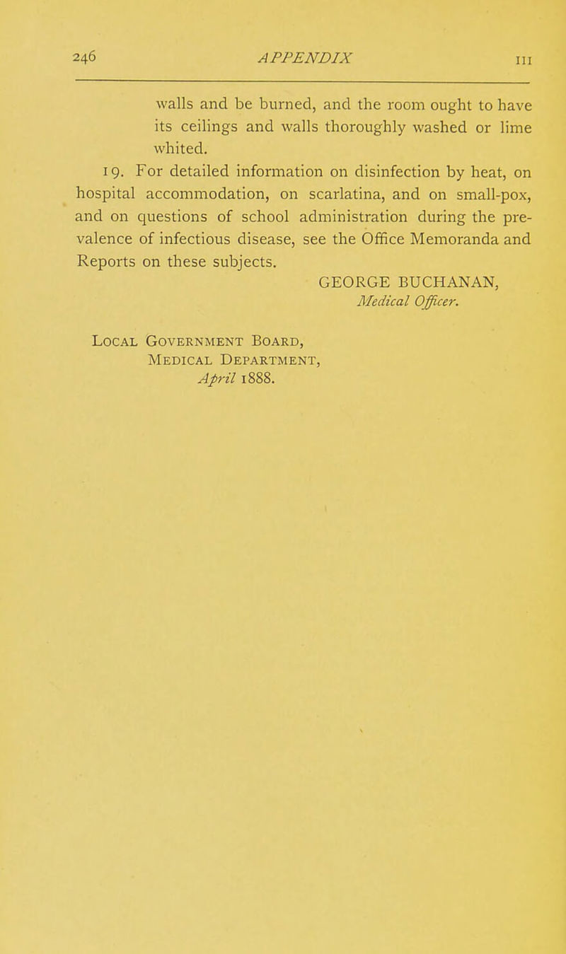 walls and be burned, and the room ought to have its ceilings and walls thoroughly washed or lime whited. 19. For detailed information on disinfection by heat, on hospital accommodation, on scarlatina, and on small-pox, and on questions of school administration during the pre- valence of infectious disease, see the Office Memoranda and Reports on these subjects. GEORGE BUCHANAN, Jlfedical Officer. Local Government Board, Medical Department, April 1888.