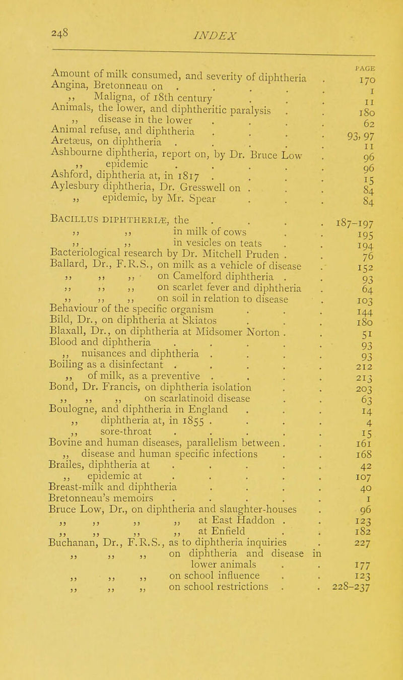 Amount of milk consumed, and severity of diphtheria Angina, Bretonneau on . Maligna, of i8th century Animals, the lower, and diphtheritic paralysis „ disease in the lower Animal refuse, and diphtheria Aretseus, on diphtheria . Ashbourne diphtheria, report on, by Dr. Bruce Low epidemic Ashford, diphtheria at, in 1817 . \ Aylesbury diphtheria, Dr. Gresswell on . epidemic, by Mr. Spear Bacillus diphtheria, the >> ,, in milk of cows >) in vesicles on teats Bacteriological research by Dr. Mitchell Pruden Ballard, Dr., F.R.S., on milk as a vehicle of disease j> )> on Camelford diphtheria . )j >> on scarlet fever and diphtheria >) _ ;) on soil in relation to disease Behaviour of the specific organism Bild, Dr., on diphtheria at fcikiatos Blaxall, Dr., on diphtheria at Midsomer Norton Blood and diphtheria nuisances and diphtheria . Boiling as a disinfectant . of milk, as a preventive . Bond, Dr. Francis, on diphtheria isolation ,, ,, ,, on scarlatinoid disease Boulogne, and diphtheria in England ,, diphtheria at, in 1855 . ,, sore-throat Bovine and human diseases, parallelism between ,, disease and human specific infections Brailes, diphtheria at ,, epidemic at Breast-milk and diphtheria Bretonneau's memoirs Bruce Low, Dr., on diphtheria and slaughter-houses ,, ,, ,, at East Haddon ,, ,, ,, „ at Enfield Buchanan, Dr., F.R.S., as to diphtheria inquiries ,, ,, on diphtheria and disease in lower animals ,, ,, ,, on school influence ,, ,, ,, on school restrictions