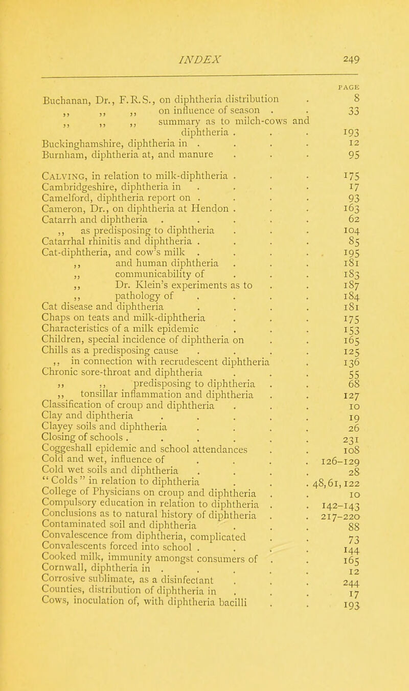 Buchanan, Dr., F.R.S., on diphtheria distribution ,, ,, on influence of season . ,, ,, summary as to milch-cows and diphtheria . Buckinghamshire, diphtheria in . Burnham, diphtheria at, and manure Calving, in relation to milk-diphtheria . Cambridgeshire, diphtheria in Camelford, diphtheria report on . Cameron, Dr., on diphtheria at Hendon . Catarrh and diphtheria ,, as predisposing to diphtheria Catarrhal rhinitis and diphtheria . Cat-diphtheria, and cow's milk . ,, and human diphtheria ,, communicability of ,, Dr. Klein's experiments as to ,, pathology of Cat disease and diphtheria Chaps on teats and milk-diphtheria Characteristics of a milk epidemic Children, special incidence of diphtheria on Chills as a predisposing cause ,, in connection with recrudescent diphtheria Chronic sore-throat and diphtheria j, ,, predisposing to diphtheria ,, tonsillar inflammation and diphtheria Classification of croup and diphtheria Clay and diphtheria Clayey soils and diphtheria Closing of schools .... Coggeshall epidemic and school attendances Cold and wet, influence of Cold wet soils and diphtheria  Colds  in relation to diphtheria College of Physicians on croup and diphtheria Compulsory education in relation to diphtheria Conclusions as to natural history of diphtheria Contaminated soil and diphtheria Convalescence from diphtheria, complicated Convalescents forced into school . Cooked milk, immunity amongst consumers of Cornwall, diphtheria in . Corrosive sublimate, as a disinfectant Counties, distribution of diphtheria in Cows, inoculation of, with diphtheria bacilli 193 12 95 175 17 93 163 62 104 85 • 195 1S1 183 187 184 181 175 153 165 125 136 55 68 127 10 19 26 231 108 126-129 28 48,61,122 10 142-143 217-220 88 73 144 165 12 244 17 193