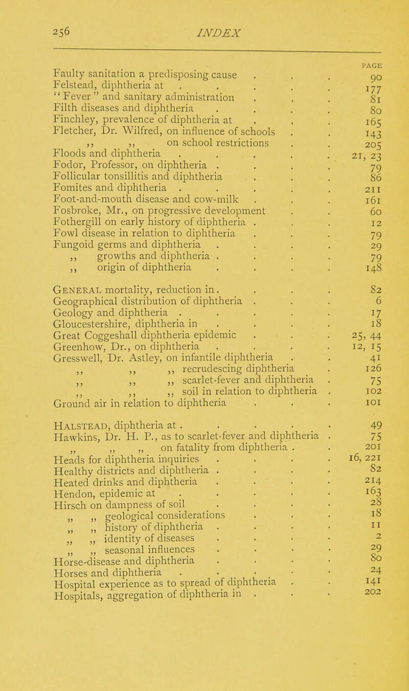 Faulty sanitation a predisposing cause Felstead, diphtheria at  Fever  and sanitary administration Filth diseases and diphtheria Finchley, prevalence of diphtheria at Fletcher, Dr. Wilfred, on influence of schools ,, on school restrictions Floods and diphtheria Fodor, Professor, on diphtheria . Follicular tonsillitis and diphtheria . . Fomites and diphtheria . Foot-and-mouth disease and cow-milk Fosbroke, Mr., on progressive development Fothergill on early history of diphtheria . Fowl disease in relation to diphtheria Fungoid germs and diphtheria ,, growths and diphtheria . origin of diphtheria General mortality, reduction in. Geographical distribution of diphtheria . Geology and diphtheria . Gloucestershire, diphtheria in Great Coggeshall diphtheria epidemic Greenhow, Dr., on diphtheria Gresswell, Dr. Astley, on infantile diphtheria ,, ,, recrudescing diphtheria ,, ,, scarlet-fever and diphtheria ,, ,, soil in relation to diphtheria Ground air in relation to diphtheria Halstead, diphtheria at. Hawkins, Dr. H. P., as to scarlet-fever and diphtheria „ „ „ on fatality from diphtheria . Heads for diphtheria inquiries Healthy districts and diphtheria . Heated drinks and diphtheria Hendon, epidemic at Hirsch on dampness of soil _ . „ „ geological considerations „ „ history of diphtheria . „ „ identity of diseases „ „ seasonal influences Horse-disease and diphtheria Horses and diphtheria Hospital experience as to spread of diphtheria Hospitals, aggregation of diphtheria in .