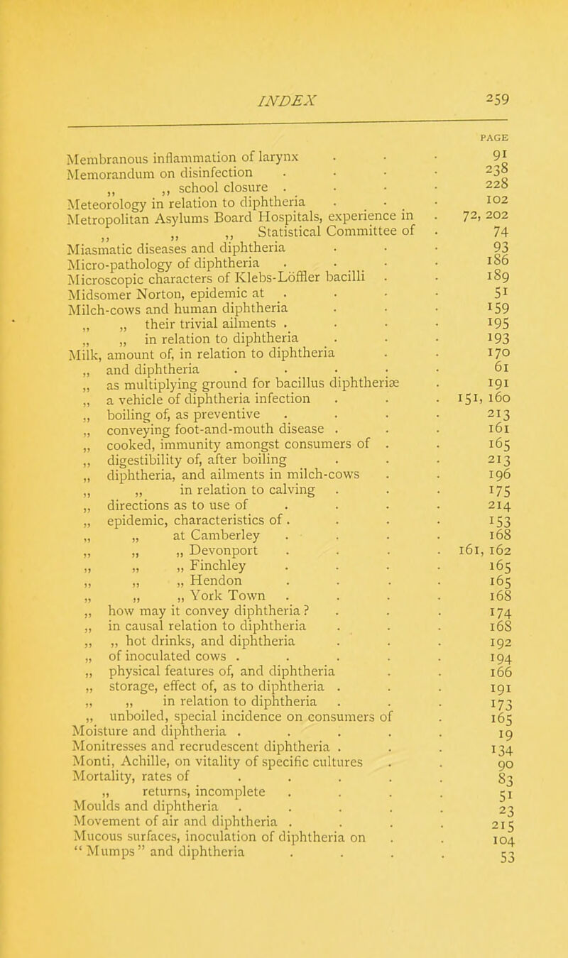 Membranous inflammation of larynx Memorandum on disinfection „ ,, school closure . Meteorology in relation to diphtheria Metropolitan Asylums Board Hospitals, experience in Statistical Committee of Miasmatic diseases and diphtheria Micro-pathology of diphtheria Microscopic characters of Klebs-Loffler bacilli Midsomer Norton, epidemic at Milch-cows and human diphtheria „ their trivial ailments . „ „ in relation to diphtheria _ . Milk, amount of, in relation to diphtheria „ and diphtheria „ as multiplying ground for bacillus diphtherias „ a vehicle of diphtheria infection „ boiling of, as preventive „ conveying foot-and-mouth disease . „ cooked, immunity amongst consumers of „ digestibility of, after boiling „ diphtheria, and ailments in milch-cows ,, ,, in relation to calving „ directions as to use of ,, epidemic, characteristics of . „ „ at Camberley . - , „ „ „ Devonport „ „ „ Finchley „ „ „ Hendon „ ,, „ York Town „ how may it convey diphtheria ? ,, in causal relation to diphtheria „ ,, hot drinks, and diphtheria „ of inoculated cows . ,, physical features of, and diphtheria „ storage, effect of, as to diphtheria . „ „ in relation to diphtheria „ unboiled, special incidence on consumers of Moisture and diphtheria . Monitresses and recrudescent diphtheria . Monti, Achille, on vitality of specific cultures Mortality, rates of „ returns, incomplete Moulds and diphtheria Movement of air and diphtheria . Mucous surfaces, inoculation of diphtheria on  Mumps and diphtheria PAGE 238 228 102 72> 202 74 9j 1 ou 51 I C.Q 1 oy T O C lyj 170 61 TflT 191 t r* t 160 213 t6t 105 213 T C\(-\ 1 yo T T f I75 214 T CI 1 uo 161 T f\0 105 161; 168 l6S TOT T 1 -» 16Z lui 19 134 90 83 51 23 215 104 S3