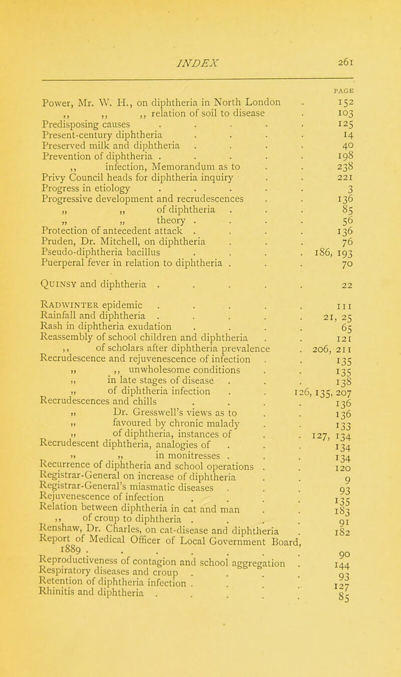 Power, Mr. W. H., on diphtheria in North London ,, ,, relation of soil to disease Predisposing causes Present-century diphtheria Preserved milk and diphtheria Prevention of diphtheria . ,, infection, Memorandum as to Privy Council heads for diphtheria inquiry Progress in etiology Progressive development and recrudescences „ ,, of diphtheria 11 _ theory . Protection of antecedent attack . Pruden, Dr. Mitchell, on diphtheria Pseudo-diphtheria bacillus Puerperal fever in relation to diphtheria Quinsy and diphtheria . Radwinter epidemic Rainfall and diphtheria . Rash in diphtheria exudation Reassembly of school children and diphtheria ,, of scholars after diphtheria prevalence Recrudescence and rejuvenescence of infection 11 ,, unwholesome conditions „ in late stages of disease „ of diphtheria infection Recrudescences and chills 11 Dr. Gresswell's views as to ,, favoured by chronic malady „ of diphtheria, instances of Recrudescent diphtheria, analogies of » „ in monitresses . Recurrence of diphtheria and school operations Registrar-General on increase of diphtheria Registrar-General's miasmatic diseases . Rejuvenescence of infection Relation between diphtheria in cat and man of croup to diphtheria . Renshaw, Dr. Charles, on cat-disease and diphtheria Report of Medical Officer of Local Government Board 1889 ..... Reproductiveness of contagion and school' aggregation Respiratory diseases and croup . Retention of diphtheria infection . Rhinitis and diphtheria . 152 103 125 H 40 198 238 221 3 136 85 56 136 76 186, 193 70 22 111 21, 25 65 121 206, 21 I 135 135 138 207 136 136 133 134 134 134 I20 9 93 135 1 S3 9i 182 90 144 93 127 85 6,13S. 127,