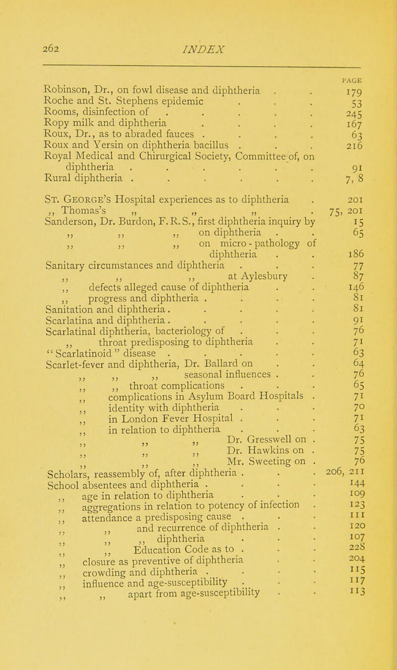 Robinson, Dr., on fowl disease and diphtheria Roche and St. Stephens epidemic Rooms, disinfection of Ropy milk and diphtheria Roux, Dr., as to abraded fauces . Roux and Yersin on diphtheria bacillus Royal Medical and Chirurgical Society, Committee of, on diphtheria . • . Rural diphtheria ..... St. George's Hospital experiences as to diphtheria „ Thomas's „ „ „ Sanderson, Dr. Burdon, F.R. S., first diphtheria inquiry by ,, ,, ,, on diphtheria ,, on micro - pathology of diphtheria Sanitary circumstances and diphtheria „ ,, „ at Aylesbury ,, defects alleged cause of diphtheria ,, progress and diphtheria . Sanitation and diphtheria.... Scarlatina and diphtheria.... Scarlatinal diphtheria, bacteriology of ,, throat predisposing to diphtheria '1 Scarlatinoid  disease .... Scarlet-fever and diphtheria, Dr. Ballard on j; ,, seasonal influences . ,, ,, throat complications ,, complications in Asylum Board Hospitals ,, identity with diphtheria ,, in London Fever Hospital . ,, in relation to diphtheria „ ,, Dr. Gresswell on ); ,, Dr. Hawkins on  „ ,, Mr. Sweeting on Scholars, reassembly of, after diphtheria . School absentees and diphtheria . age in relation to diphtheria . . aggregations in relation to potency of infection attendance a predisposing cause . ,, and recurrence of diphtheria . „ ,, diphtheria ,, Education Code as to . closure as preventive of diphtheria crowding and diphtheria . influence and age-susceptibility . „ apart from age-susceptibility