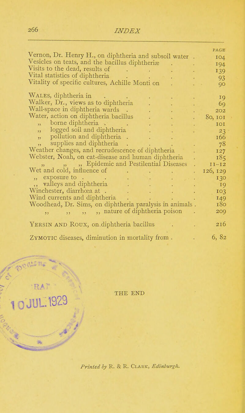 PAGE Vernon, Dr. Henry H., on diphtheria and subsoil water . 104 Vesicles on teats, and the bacillus diphtheriae . 194 Visits to the dead, results of 139 Vital statistics of diphtheria .... 93 Vitality of specific cultures, Achille Monti on . 90 Wales, diphtheria in . . . . 19 Walker, Dr., views as to diphtheria . . 69 Wall-space in diphtheria wards .... 202 Water, action on diphtheria bacillus . . .80, 101 „ borne diphtheria ..... 101 » logged soil and diphtheria . . . 23 „ pollution and diphtheria ... 166 „ supplies and diphtheria .... 78 Weather changes, and recrudescence of diphtheria . 127 Webster, Noah, on cat-disease and human diphtheria . 185 „ „ „ Epidemic and Pestilential Diseases . 11-12 Wet and cold, influence of . . . 126, 129 ,, exposure to . . . . . . 130 ,, valleys and diphtheria .... 19 Winchester, diarrhoea at . . . . . 103 Wind currents and diphtheria .... 149 Woodhead, Dr. Sims, on diphtheria paralysis in animals . 180 ,, ,, ,, ,, nature of diphtheria poison . 209 Yersin and Roux, on diphtheria bacillus . . 216 Zymotic diseases, diminution in mortality from . . 6, 82 / 'RAT*  \\ THE END 10 JUL. 1929 Printed by R. & R. Clark, Edinburgh.