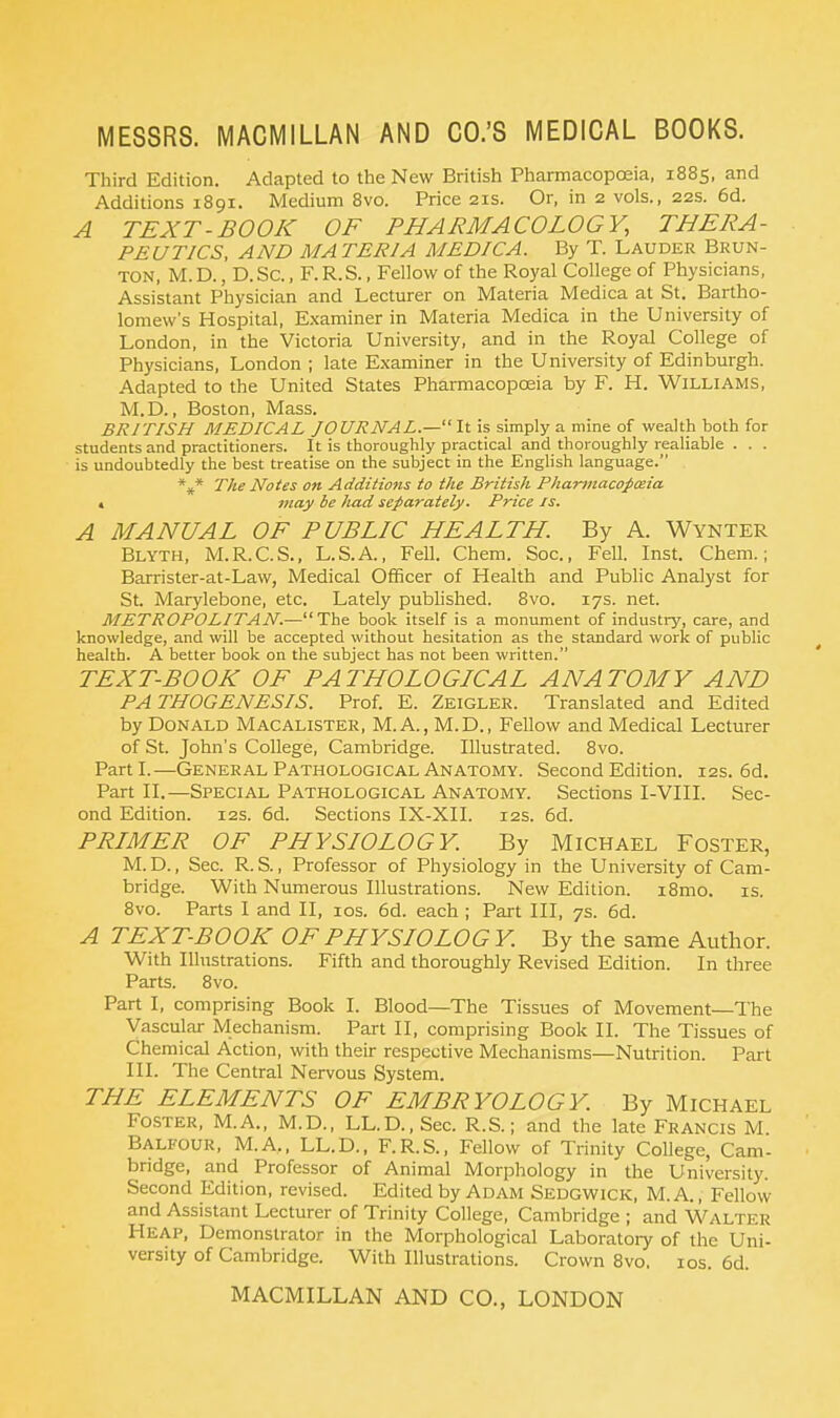 Third Edition. Adapted to the New British Pharmacopoeia, 1885, and Additions 1891. Medium 8vo. Price 21s. Or, in 2 vols., 22s. 6d. A TEXT-BOOK OF PHARMACOLOGY, THERA- PEUTICS, AND MATERIA MEDIC A. By T. Lauder Brun- ton, M.D., D.Sc, F.R.S., Fellow of the Royal College of Physicians, Assistant Physician and Lecturer on Materia Medica at St. Bartho- lomew's Hospital, Examiner in Materia Medica in the University of London, in the Victoria University, and in the Royal College of Physicians, London ; late Examiner in the University of Edinburgh. Adapted to the United States Pharmacopoeia by F. H. Williams, M.D., Boston, Mass. BRITISH MEDICAL JOURNAL.— It is simply a mine of wealth both for students and practitioners. It is thoroughly practical and thoroughly realiable . . . is undoubtedly the best treatise on the subject in the English language. *** The Notes on Additions to the British Pharmaco-paiia « may be had separately. Price is. A MANUAL OF PUBLIC HEALTH. By A. Wynter Blyth, M.R.C.S., L.S.A., Fell. Chem. Soc, Fell. Inst. Chem.; Barrister-at-Law, Medical Officer of Health and Public Analyst for St. Marylebone, etc. Lately published. 8vo. 17s. net. METROPOLITAN.—-The book itself is a monument of industry, care, and knowledge, and will be accepted without hesitation as the standard work of public health. A better book on the subject has not been written. TEXT-BOOK OF PATHOLOGICAL ANATOMY AND PATHOGENESIS. Prof. E. Zeigler. Translated and Edited by Donald Macalister, M.A., M.D., Fellow and Medical Lecturer of St. John's College, Cambridge. Illustrated. 8vo. Parti.—General Pathological Anatomy. Second Edition. 12s. 6d. Part II.—Special Pathological Anatomy. Sections I-VIII. Sec- ond Edition. 12s. 6d. Sections IX-XII. 12s. 6d. PRIMER OF PHYSIOLOGY. By Michael Foster, M. D., Sec. R. S., Professor of Physiology in the University of Cam- bridge. With Numerous Illustrations. New Edition. i8mo. is. 8vo. Parts I and II, 10s. 6d. each ; Part III, 7s. 6d. A TEXT-BOOK OF PHYSIOLOG Y. By the same Author. With Illustrations. Fifth and thoroughly Revised Edition. In three Parts. 8vo. Part I, comprising Book I. Blood—The Tissues of Movement—The Vascular Mechanism. Part II, comprising Book II. The Tissues of Chemical Action, with their respective Mechanisms—Nutrition. Part III. The Central Nervous System. THE ELEMENTS OF EMBRYOLOGY. By Michael Foster, M.A., M.D., LL.D.,Sec. R.S.; and the late Francis M Balfour, M.A„ LL.D., F.R.S., Fellow of Trinity College, Cam- bridge, and Professor of Animal Morphology in the University. Second Edition, revised. Edited by Adam Sedgwick, M.A., Fellow and Assistant Lecturer of Trinity College, Cambridge ; and WALTER Heap, Demonstrator in the Morphological Laboratory of the Uni- versity of Cambridge. With Illustrations. Crown 8vo. 10s. 6d.