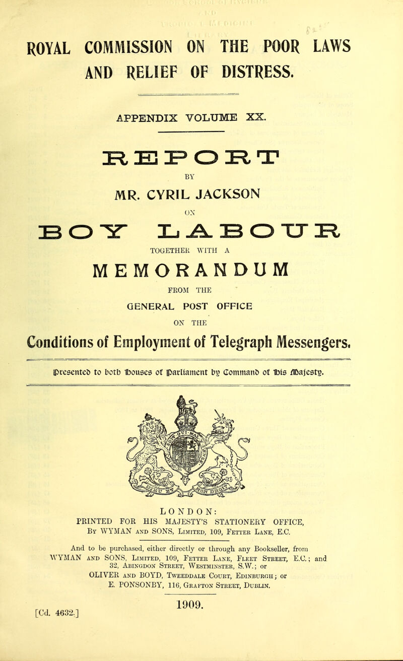 ROYAL COMMISSION ON THE POOR LAWS AND RELIEF OF DISTRESS. APPENDIX VOLUME XX. BY MR. CYRIL JACKSON ON TOGETHER WITH A MEMORANDUM FROM THE  GENERAL POST OFFICE ON THE Conditions of Employment of Telegraph Messengers. ipresentej) to both Ibouses of iparUainent bp (Iom!nan& ot Ibis /IDajest^. LONDON: PRINTED FOR HIS MAJESTY'S STATIONERY OFFICE, By WYMAN and SONS, Limited, 109, Fetter Lane, E.G. And to be purchased, either directly or through any Bookseller, from AVYMAN and SONS, Limited, 109, Fetter Lane, Fleet Street, E.C. ; and 32, Abingdon Street, Westminster, S.W. ; or OLIVER and BOYD, Tweeddale Court, Edinburoh; or E. PONSONBY, 116, Grafton Street, Dublin. [Cd. 4632,] 1909.